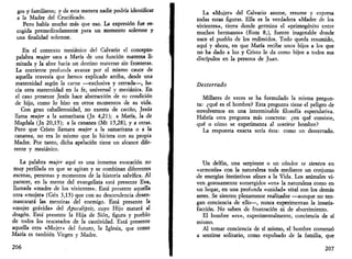 gos y familiares; y de esta manera nadie podría identificar 
a la Madre del Crucificado. 
Pero había mucho más que eso. La expresión fue es­cogida 
premeditadamente para un momento solemne y 
una finalidad solemne. 
En el contexto mesiánico del Calvario el concepto-palabra 
mujer saca a María de una función materna li­mitada 
y la abre hacia un destino materno sin fronteras. 
La corriente profunda avanza por el mismo cauce de 
aquella travesía que hemos explicado arriba, desde una 
maternidad según la carne —exclusiva y cerrada—, ha­cia 
otra maternidad en la fe, universal y mesiánica. En 
el caso presente Jesús hace abstracción de su condición 
de hijo, como lo hizo en otros momentos de su vida. 
Con gran caballerosidad, no exenta de cariño, Jesús 
llama mujer a la samaritana (Jn 4,21); a María, la de 
Magdala (Jn 20,15); a la cananea (Mt 15,28), y a otras. 
Pero que Cristo llamara mujer a la samaritana o a la 
cananea, no era lo mismo que lo hiciera con su propia 
Madre. Por tanto, dicha apelación tiene un alcance dife­rente 
y mesiánico. 
La palabra mujer aquí es una inmensa evocación no 
muy perfilada en que se agitan y se combinan diferentes 
escenas, personas y momentos de la historia salvífica. Al 
parecer, en la mente del evangelista está presente Eva, 
llamada «madre de los vivientes». Está presente aquella 
otra «mujer» (Gen 3,15) que con su descendencia desen­mascarará 
las mentiras del enemigo. Está presente la 
«mujer grávida» del Apocalipsis, cuyo Hijo matará al 
dragón. Está presente la Hija de Sión, figura y pueblo 
de todos los rescatados de la cautividad. Está presente 
aquella otra «Mujer» del futuro, la Iglesia, que como 
María es también Virgen y Madre. 
206 
La «Mujer» del Calvario asume, resume y expresa 
todas estas figuras. Ella es la verdadera «Madre de los 
vivientes», tierra donde germina el «primogénito entre 
muchos hermanos» (Rom 8,), fuente inagotable donde 
nace el pueblo de los redimidos. Todo queda resumido, 
aquí y ahora, en que María recibe unos hijos a los que 
no ha dado a luz y Cristo le da como hijos a todos sus 
discípulos en la persona de Juan. 
Desterrado 
Millares de veces se ha formulado la misma pregun­ta: 
¿qué es el hombre? Esta pregunta tiene el peligro de 
envolvernos en una interminable filosofía especulativa. 
Habría otra pregunta más concreta: ¿en qué consiste, 
qué o cómo se experimenta al sentirse hombre? 
La respuesta exacta sería ésta: como un desterrado. 
Un delfín, una serpiente o un cóndor se sienten en 
«armonía» con la naturaleza toda mediante un conjunto 
de energías instintivas afines a la Vida. Los animales vi­ven 
gozosamente sumergidos «en» la naturaleza como en 
un hogar, en una profunda «unidad» vital con los demás 
seres. Se sienten plenamente realizados —aunque no ten­gan 
conciencia de ello—, nunca experimentan la insatis­facción. 
No saben de frustración ni de aburrimiento. 
El hombre «es», experimentalmente, conciencia de sí 
mismo. 
Al tomar conciencia de sí mismo, el hombre comenzó 
a sentirse solitario, como expulsado de la familia, que 
207 
 