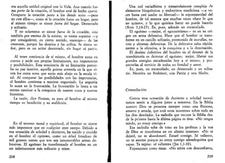 era aquella unidad original con la Vida. Aun cuando for­ma 
parte de la creación, el hombre está de hecho aparte. 
Comparte la creación junto a los demás seres —pero 
no con ellos—, como si la creación fuese un hogar, pero 
al mismo tiempo se siente fuera del hogar. Desterrado 
y solitario. 
Y no solamente se siente fuera de la creación, sino 
también por encima de la misma; se siente superior —y 
por consiguiente, en cierto sentido, enemigo— de ¡as 
creaturas, porque las domina y las utiliza. Se siente se­ñor, 
pero es un señor desterrado, sin hogar ni patria. 
Al tener conciencia de sí mismo, el hombre toma en 
cuenta y mide sus propias limitaciones, sus impotencias 
y posibilidades. Esta conciencia de su limitación pertur­ba 
su paz interior, aquella gozosa armonía en la que vi­ven 
los otros seres que están más abajo en la escala vi­tal. 
Al comparar las posibilidades con las impotencias, 
el hombre comienza a sentirse angustiado. La angustia 
lo sume en la frustración. La frustración lo lanza a un 
eterno caminar a la conquista de nuevas rutas y nuevas 
fronteras. 
La razón, dice Fromm, es para el hombre al mismo 
tiempo su bendición y su maldición. 
En el terreno moral y espiritual, el hombre se siente 
más impotente que en cualquier otro campo. Debido a 
esa sensación de soledad y destierro, ha nacido y crecido 
en el hombre el egoísmo, como un árbol frondoso de 
mil gruesas ramas que son sus innumerables armas de­fensivas. 
El egoísmo ha transformado al hombre en un 
ser infinitamente más solitario y triste. 
208 
Una red variadísima y tremendamente compleja de 
elementos bioquímicos y endocrinos condiciona —a ve­ces 
hasta casi anular su libertad— la espontaneidad del 
hombre, de tal manera que muchas veces «hace lo que 
no quiere», y lo que quisiera hacer no puede hacerlo 
(Rom 7,14-25). Es, pues, además un encarcelado. 
El egoísmo —mejor, el egocentrismo— es en su ori­gen 
un arma defensiva. Hace que el hombre se trans­forme 
en un castillo solitario, premunido de murallas, to­rres 
y almenas defensivas. De la defensiva salta rápida­mente 
a la ofensiva, a la conquista y a la dominación. 
El destino definitivo del hombre en el devenir de la 
transhistoria es derrotar el egoísmo; mejor, liberar sus 
grandes energías encadenadas hoy a sí mismo, y pro­yectarlas 
al servicio de todos en bondad y amor. 
Es, pues, un encarcelado, un desterrado y un solita­rio. 
Necesita un Redentor, una Patria y una Madre. 
Consolación 
Contra esta sensación de destierro y soledad necesi­tamos 
sentir a Alguien junto a nosotros. En la Biblia 
nuestro Dios se presenta siempre como una Persona, 
amante y amada, que está «con nosotros» sobre todo en 
los días desolados. La melodía que recorre la Biblia des­de 
la primera hasta la última página es ésta: «No tengas 
miedo, yo estoy contigo.» 
Esa melodía sube de tono en los profetas y la voz 
de Dios se transforma en un aliento inmenso: «No te 
dejaré, no te abandonaré. Estaré contigo. Sé valiente, 
no te asustes porque yo estoy contigo adondequiera que 
vayas. Te repito; sé valiente» (Jos 1,1-10). 
Expresiones como éstas: «No mires con desconfianza, 
209 
 