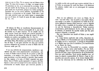 pues yo soy tu Dios. Yo te amparo con mi diestra victo­riosa. 
Te tomo de la mano y te digo: no tengas miedo. 
Si atraviesas un río, no te arrastrará la corriente. Si pa­sas 
por medio de las llamas, no te quemarás. No mires 
para atrás sino al porvenir, porque va a haber prodigios: 
brotarán ríos en los cerros pelados, manantiales en los 
desiertos y primaveras en las estepas. Todo esto y mu­cho 
más sucederá para que todos sepan y comprendan 
que es el' Santo de Israel el autor de tales maravillas» 
(Is 41; 43). 
El aliento de Dios se transforma frecuentemente en 
ternura del Padre: «Estuve preocupado de ti, aun cuan­do 
estabas en el seno materno. Te he amado con un 
amor eterno. Israel era todavía una criatura pequeña, y 
yo lo alzaba en mis brazos, le daba de comer y lo apro­ximaba 
con cariño a mi mejilla» (Jer 31; Os 11). 
Jesús acentúa más todavía la preocupación y ternura 
del Padre Dios. Nos declara que Padre es el nuevo nom­bre 
de Dios. Y con gran emoción nos dice que nuestra 
primera obligación no consiste en amar al Padre sino en 
dejarnos amar por El. 
Y en una sinfonía de comparaciones, metáforas y pa­rábolas 
nos dice cosas inmensamente consoladoras: que 
a veces el Padre toma la forma de un pastor y sube las 
montañas, y se asoma a los riscos, y recorre los valles 
para encontrar a un hijo perdido y querido. Que cuando 
un hijo regresa a la casa, el Padre organiza una gran 
fiesta. Que el Padre queda esperando el regreso del hijo 
ingrato y loco que se escapó de la casa materna. Que su 
misericordia es mucho mayor que nuestros pecados y 
210 
su cariño mucho más grande que nuestra soledad. Que si 
el Padre se preocupa de vestir las flores y de alimentar 
los pájaros, cuánto más no se preocupará de nuestras 
necesidades. 
Pero no era suficiente con tener un Padre. En la 
vida —en toda vida— hay un padre y una madre. Mejor, 
una madre y un padre. La psiquiatría nos habla de la de­cisiva 
influencia materna sobre nosotros, antes y después 
de «salir a luz», y también de los peligros de esa influen­cia 
por las fijaciones y dependencias. Todos nosotros 
conservamos, particularmente de los años ya lejanos de 
la infancia, el recuerdo de aquella madre que fue para 
nosotros estímulo y consuelo. 
Por eso, Jesucristo nos reveló al Padre y nos regaló 
una Madre. 
Y, como hemos explicado más arriba, Jesucristo en­tregó 
su Madre a la Humanidad para que la Humanidad 
la cuidara con fe y veneración; y entregó la Humanidad 
a su Madre para que ésta la atendiera y la transformara 
en un Reino de Amor. 
Pero no existe la Humanidad en concreto; existen 
los hombres, mejor, existe cada hombre. Por eso Jesús, 
gran pedagogo, hizo el regalo de su Madre a la persona 
concreta de Juan, como representación de la Humanidad. 
Con este acto simbólico, Jesús quería significar que, así 
como la relación materno-filial de María y Juan se des­envolvía 
con atención mutua, de la misma manera debe­rían 
ser las relaciones de los redimidos con la Madre. 
211 
 