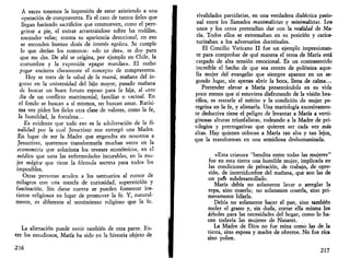 A veces tenemos la impresión de estar asistiendo a una 
operación de compraventa. Es el caso de tantos fieles que 
llegan haciendo sacrificios que conmueven, como el pere­grinar 
a pie, el entrar arrastrándose sobre las rodillas, 
encender velas; contra su apariencia devocional, en eso 
se esconden buenas dosis de interés egoísta. Se cumple 
lo que decían los romanos: «do ut des», te doy para 
que me des. De ahí se origina, por ejemplo en Chile, la 
costumbre y la expresión «pagar mandas». El verbo 
pagar encierra claramente el concepto de compraventa. 
Hoy se trata de la salud de la mamá, mañana del in­greso 
en la universidad del hijo mayor, pasado mañana 
de buscar un buen futuro esposo para la hija, al otro 
día de un conflicto matrimonial, familiar o vecinal. En 
el fondo se buscan a sí mismos, no buscan amar. Rarísi­ma 
vez piden los fieles otra clase de valores, como la fe, 
la humildad, la fortaleza... 
Es evidente que todo eso es la adulteración de la fi­nalidad 
por la cual Jesucristo nos entregó una Madre. 
En lugar de ser la Madre que engendra en nosotros a 
Jesucristo, queremos transformarla muchas veces en la 
economista que soluciona los reveses económicos, en el 
médico que sana las enfermedades incurables, en la mu­jer 
mágica que tiene la fórmula secreta para todos los 
imposibles. 
Otras personas acuden a los santuarios al rumor de 
milagros con una mezcla de curiosidad, superstición y 
fascinación. Sin darse cuenta se pueden fomentar ins­tintos 
religiosos en lugar de promover la fe. Y, natural­mente, 
es diferente el sentimiento religioso que la fe. 
La alienación puede venir también de otra parte. En­tre 
los estudiosos, María ha sido en la historia objeto de 
216 
rivalidades partidarias, en una verdadera dialéctica pasio­nal 
entre los llamados maximalistas y minimalistas. Los 
unos y los otros pretendían dar con la realidad de.Ma­ría. 
Todos ellos se extremaban en su posición y carica­turizaban 
a los adversarios doctrinales. 
El Concilio Vaticano II fue un ejemplo impresionan­te 
para comprobar de qué manera el tema de María está 
cargado de alta tensión emocional. Es un contrasentido 
increíble el hecho de que sea centro de polémica aque­lla 
mujer del evangelio que siempre aparece en un se­gundo 
lugar, sin apenas abrir la boca, llena de calma... 
Pretender elevar a María presentándola en su vida 
poco menos que si estuviera disfrutando de la visión bea­tífica, 
es restarle el mérito y la condición de mujer pe­regrina 
en la fe, y alienarla. Una mariología excesivamen­te 
deductiva tiene el peligro de levantar a María a verti­ginosas 
alturas triunfalistas, rodeando a la Madre de pri­vilegios 
y prerrogativas que quieren ser cada vez más 
altas. Hay quienes colocan a María tan alta y tan lejos, 
que la transforman en una semidiosa deshumanizada. 
«Esta criatura "bendita entre todas las mujeres" 
fue en esta tierra una humilde mujer, implicada en 
las condiciones de privación, de trabajo, de opre­sión, 
de incertidumbre del mañana, que son las de 
un pafs subdesarrollado. 
María debía no solamente lavar o arreglar la 
ropa, sino coserla; no solamente coserla, sino pri­meramente 
hilarla. 
Debía no solamente hacer el pan, sino también 
moler el grano y, sin duda, cortar ella misma los 
árboles para las necesidades del hogar, como lo ha­cen 
todavía las mujeres de Nazaret. 
La Madre de Dios no fue reina como las de la 
tierra, sino esposa y madre de obreros. No fue rica 
sino pobre. 
217 
 