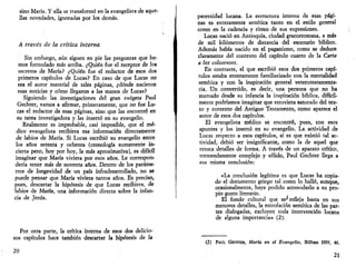 sino María. Y ella se transformó en la evangelista de aque­llas 
novedades, ignoradas por los demás. 
A través de la crítica interna 
Sin embargo, aún siguen en pie las preguntas que he­mos 
formulado más arriba. ¿Quién fue el receptor de los 
secretos de María? ¿Quién fue el redactor de esos dos 
primeros capítulos de Lucas? En caso de que Lucas no 
sea el autor material de tales páginas, ¿dónde nacieron 
esas noticias y cómo llegaron a las manos de Lucas? 
Siguiendo las investigaciones del gran exégeta Paul 
Gechter, vamos a afirmar, primeramente, que no fue Lu­cas 
el redactor de esas páginas, sino que las encontró en 
su tarea investigadora y las insertó en su evangelio. 
Realmente es improbable, casi imposible, que el mé­dico 
evangelista recibiera esa información directamente 
de labios de María. Si Lucas escribió su evangelio entre 
los años setenta y ochenta (cronología sumamente in­cierta 
pero, hoy por hoy, la más aproximativa), es difícil 
imaginar que María viviera por esos años. Le correspon­dería 
tener más de noventa años. Dentro de los paráme­tros 
de longevidad de un país infradesarrollado, no se 
puede pensar que María viviera tantos años. Es preciso, 
pues, descartar la hipótesis de que Lucas recibiera, de 
labios de María, una información directa sobre la infan­cia 
de Jesús. 
Por otra parte, la crítica interna de esos dos delicio­sos 
capítulos hace también descartar la hipótesis de la 
20 
paternidad lucana. La estructura interna de esas pági­nas 
es enteramente semítica tanto en el estilo general 
como en la cadencia y ritmo de sus expresiones. 
Lucas nació en Antioquía, ciudad grecorromana, a más 
de mil kilómetros de distancia del escenario bíblico. 
Además había nacido en el paganismo, como se deduce 
claramente del contexto del capítulo cuarto de la Carta 
a los colosenses. 
En contraste, el que escribió esos dos primeros capí­tulos 
estaba enteramente familiarizado con la mentalidad 
semítica y con la inspiración general veterotestamenta-ria, 
Un convertido, es decir, una persona que no ha 
mamado desde su infancia la inspiración bíblica, difícil­mente 
podríamos imaginar que estuviera saturado del tex­to 
y contexto del Antiguo Testamento, como aparece el 
autor de esos dos capítulos. 
El evangelista médico se encontró, pues, con esos 
apuntes y los insertó en su evangelio. La actividad de 
Lucas respecto a esos capítulos, si es que existió tal ac­tividad, 
debió ser insignificante, como la de aquel que 
retoca detalles de forma. A través de un aparato crítico, 
tremendamente complejo y sólido, Paul Gechter llega a 
esa misma conclusión: 
«La conclusión legítima es que Lucas ha copia­do 
el documento griego tal como lo halló, aunque, 
ocasionalmente, haya podido acomodarlo a su pro­pio 
gusto literario. 
El fondo cultural que se'refleja hasta en sus 
menores detalles, la estrofación semítica de las par­tes 
dialogadas, excluyen toda intervención lucana 
de alguna importancia» (2). 
(2) PAUL GECHTER, María en el Evangelio, Bilbao 1959, 40. 
21 
 
