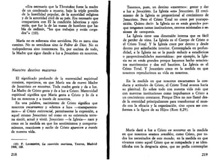 «Era necesario que la Theotokos fuese la madre 
de un condenado a muerte, bajo la triple presión 
de la hostilidad popular, de la autoridad religiosa 
y de la autoridad civil de su país. Era necesario que 
compartiera con El la condición laboriosa y opri­mida, 
que fue la de las masas de hombres que ha­bía 
de redimir, "los que trabajan y están carga­dos" 
» (10). 
María no es soberana sino servidora. No es meta sino 
camino. No es semidiosa sino la Pobre de Dios. No es 
todopoderosa sino intercesora. Es, por encima de todo, 
la Madre que sigue dando a luz a Jesucristo en nosotros. 
Nuestro destino materno 
El significado profundo de la maternidad espiritual 
consiste, repetimos, en que María sea de nuevo Madre 
de Jesucristo en nosotros. Toda madre gesta y da a luz. 
La Madre de Cristo gesta y da a luz a Cristo. Maternidad 
espiritual significa que María gesta a Cristo y lo da a 
luz en nosotros y a través de nosotros. 
En una palabra, nacimiento de Cristo significa que 
nosotros encarnamos y «damos a luz» —transparenta­mos— 
al Cristo existencid, permítaseme la expresión, a 
aquel mismo Jesucristo tal como en su existencia terre­na 
sintió, actuó y vivió. Jesucristo —la Iglesia— nace y 
crece en la medida en que los sentimientos y comporta­mientos, 
reacciones y estilo de Cristo aparecen a través 
de nuestra vida. 
(10) F. LAUREOTIN, La cuestión mañana, Taurus, Madrid 
1964, 188. 
218 
Tenemos, pues, un destino «materno»: gestar y dar 
a luz a Jesucristo. La Iglesia «es» Jesucristo. El creci­miento 
de la Iglesia es proporcional al crecimiento de 
Jesucristo. Pero el Cristo Total no crece por yuxtapo­sición. 
Quiero decir: la Iglesia no es «más grande» por­que 
tengamos tantas instituciones, centros misionales o se­siones 
de catequesis. 
La Iglesia tiene una dimensión interna que es fácil 
de perder de vista. La Iglesia es el Cuerpo de Cristo o 
el Cristo Total. Y la Iglesia crece por dentro y desde 
dentro por asimilación interior. Contemplada en profun­didad, 
a la Iglesia no se la puede reducir a estadísticas 
o proporcionalidades matemáticas: por ejemplo, la Igle­sia 
no es «más grande» porque hayamos hecho setecien­tos 
matrimonios y dos mil bautizos. La Iglesia es el 
Cristo Total. Y Jesucristo crece en la medida en que 
nosotros reproducimos su vida en nosotros. 
En la medida en que nosotros encarnamos la con­ducta 
y actitudes de Cristo, el Cristo Total avanza hacia 
su plenitud. Es sobre todo con nuestra vida más que 
con nuestras instituciones como impulsamos a Cristo a 
un crecimiento constante. Porque Dios no nos llamó des­de 
la eternidad principalmente para transformar el mun­do 
con la eficacia y la organización, sino «para ser con­formes 
a la figura de su Hijo» (Rom 8,29). 
María dará a luz a Cristo en nosotros en la medida 
en que nosotros seamos sensibles, como Cristo, por to­dos 
los necesitados de este mundo; en la medida en que 
vivamos como aquel Cristo que se compadecía y se iden­tificaba 
con la desgracia ajena, que no podía contemplar 
219 
 
