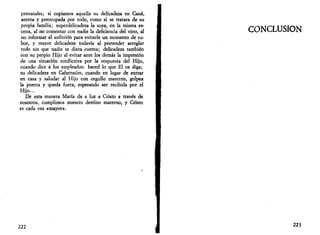 prenatales; si copiamos aquella su delicadeza en Cana, 
atenta y preocupada por todo, como si se tratara de su 
propia familia; superdelicadeza la suya, en la misma es­cena, 
al no comentar con nadie la deficiencia del vino, al 
no informar al anfitrión para evitarle un momento de ru­bor, 
y mayor delicadeza todavía al pretender arreglar 
todo sin que nadie se diera cuenta; delicadeza también 
con su propio Hijo al evitar ante los demás la impresión 
de una situación conflictiva por la respuesta del Hijo, 
cuando dice a los empleados: haced lo que El os diga; 
su delicadeza en Cafarnaúm, cuando en lugar de entrar 
en casa y saludar al Hijo con orgullo materno, golpea 
la puerta y queda fuera, esperando ser recibida por el 
Hijo... 
De esta manera María da a luz a Cristo a través de 
nosotros, cumplimos nuestro destino materno, y Cristo 
es cada vez «mayor». 
222 
CONCLUSIÓN 
223 
 
