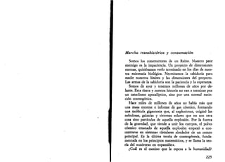 Marcha transhistórica y consumación 
Somos los constructores de un Reino. Nuestro peor 
enemigo es la impaciencia. Un proyecto de dimensiones 
eternas, quisiéramos verlo terminado en los días de nues­tra 
existencia biológica. Necesitamos la sabiduría para 
medir nuestros límites y las dimensiones del proyecto. 
Las armas de la sabiduría son la paciencia y la esperanza. 
Somos de ayer y tenemos millones de años por de­lante. 
Esta tierra y nuestra historia no van a terminar por 
un cataclismo apocalíptico, sino por una normal extin­ción 
cosmogónica. 
Hace miles de millones de años no había más que 
una masa enorme e informe de gas cósmico, formando 
una molécula gigantesca que, al explosionar, originó las 
nebulosas, galaxias y sistemas solares que no son otra 
cosa sino partículas de aquella explosión. Por la fuerza 
de la gravedad, que tiende a unir los cuerpos, el polvo 
cósmico emanado de aquella explosión empezó a con­centrarse 
en sistemas circulares alrededor de un centro 
principal. Es la última teoría de cosmogénesis, funda­mentada 
en los principios matemáticos, y se llama la teo­ría 
del «universo en expansión». 
¿Cuál es el camino que le espera a la humanidad? 
225 
 