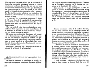 Hay que mirar atrás para deducir qué le sucederá en el 
futuro. La constitución química del universo es extraor­dinariamente 
uniforme. Las estrellas no son otra cosa 
que reacciones termonucleares por las que el hidrógeno 
va transformándose en helio. Los astros se van consu­mando 
en forma de irradiaciones de luz, calor y corpúscu­los. 
La edad de nuestra galaxia, y por consiguiente de 
nuestro sol y nuestra tierra, se calcula en unos cinco mil 
millones de años. 
La tierra era rica en sustancias inorgánicas. Y brotó 
la vida como efecto de la organización de esas sustancias, 
por medio de la unión de elementos combinados. La vida 
comenzó en el mar, hace aproximadamente dos mil mi­llones 
de años. 
Una vez nacida la vida, fue reproduciéndose y multi­plicándose 
hasta organizarse en seres multicelulares. En 
el transcurso de millones de años se formaron las espe­cies 
con sistema nervioso y cerebro. 
El proceso de hominización, llamémoslo así, sucedió 
«en los últimos tiempos», de unos millones de años para 
acá, con una acelerada complicación cerebral. Los pri­meros 
vestigios de la historia de la civilización aparecen, 
según el estado actual de la paleontología, hace como 
siete mil años, con los sumerios. Abraham vivió hace me­nos 
de cuatro mil años. 
Conclusión: somos de ayer. Jesucristo se encarnó al 
principio de la historia de la humanidad. 
¿Qué intenta Jesucristo en esta larga caminata trans-histórica? 
La tarea de Jesucristo es transformar el mundo, di­gamos 
más exactamente, transformar el corazón del hom- 
226 
bre. El plan grandioso, concebido y soñado por Dios des­de 
la eternidad y ejecutado «en el tiempo» por Jesu­cristo, 
es la divinización del hombre. 
Dios nos creó a su imagen y semejanza. El Señor de­positó 
en el fondo del hombre una semilla divina, la que 
nos impulsa no a convertirnos en «dios», sustituyendo al 
verdadero Dios (Gen 3,5), sino a llegar a ser «divinos», 
participando de la naturaleza divina. Habiéndonos crea­do, 
al principio, semejantes a El, sus planes posteriores 
tienen por finalidad hacernos cada vez más semejantes 
a El. 
Estamos empezando a salir de la «selva». Por eso, 
en esta etapa evolutiva de la humanidad todavía es­tamos 
dominados, gobernados y organizados enteramen­te 
por los mecanismos instintivos del egoísmo. Para los 
seres inferiores en la escala vital, los instintos reactivos 
son esencialmente egocéntricos, para poder defenderse y 
subsistir en la lucha de la vida. Desde allí arrastra el 
hombre su congénita naturaleza egoísta. Hoy por hoy, el 
hombre es connaturalmente egoísta. 
La Biblia no se cansa de decirnos de mil formas que 
el egoísmo (pecado) alcanza las últimas raíces del hom­bre; 
o, dicho de otra manera, el hombre está estructura­do 
«en pecado», en egoísmo (Sal 50; Rom 7,14-25). De 
su estructura de pecado emergen todos los frutos de la 
«carne»: fornicación, impureza, libertinaje, idolatría, he­chicería, 
odios, discordias, celos, iras, rencillas, divisio­nes, 
disensiones, envidias, borracheras, orgías y cosas se­mejantes 
(Gal 5,19-22). 
La tarea gigantesca y transhistórica de Jesucristo con­siste 
en hacer «pasar» al hombre desde. las leyes del 
227 
 