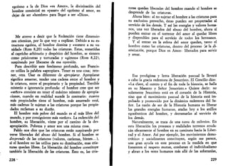 egoísmo a la de Dios «es Amor», la divinización del 
hombre consistirá en «pasar» del egoísmo al amor, en 
dejar de ser «hombre» para llegar a ser «Dios». 
Me atrevo a decir que la Redención tiene dimensio­nes 
cósmicas, por lo que voy a explicar. Debido a su es­tructura 
egoísta, el hombre domina y «somete a su va­nidad 
» (Rom 8,20) todas las criaturas. Estas, sometidas 
al capricho arbitrario y despótico del hombre, se sienten 
como prisioneras y torturadas y «gimen» (Rom 8,22), 
suspirando por liberarse de esa opresión. 
Para describir este fenómeno profundo, san Francis­co 
utiliza la palabra «apropiar». Tener es una cosa; rete­ner, 
otra. Usar es diferente de apropiarse. Apropiarse 
significa amarrar, tender una cadena entre el hombre y 
la criatura, entre el propietario y la propiedad. Terrible 
misterio e ignorancia profunda: el hombre cree que ser 
«señor» consiste en tener el máximo número de apropia­ciones, 
cuando en realidad sucede lo contrario: cuanto 
más propiedades tiene el hombre, más amarrado está, 
más cadenas le sujetan a las criaturas porque las propie­dades 
reclaman a su dueño. 
El hombre más pobre del mundo es el más libre del 
mundo, y por consiguiente más «señor». La redención del 
hombre, su liberación, viene por el camino de la des­apropiación. 
Pobreza y amor son una misma cosa. 
Pablo nos dice que las criaturas están suspirando por 
verse liberadas del abuso del hombre. Si el hombre se 
desprende de las criaturas (valores, carismas, bienes...), 
si el hombre no las utiliza para su dominación, esas cria­turas 
quedan libres. La liberación del hombre constituye 
también la liberación de las criaturas. Esto es, las cria- 
228' 
turas quedan liberadas del hombre cuando el hombre se 
desprende de las criaturas. 
Ahora bien: al no sujetar el hombre a las criaturas para 
su exclusivo provecho, éstas pueden ser proyectadas al 
servicio de los demás. Y así las energías y valores huma­nos, 
una vez liberados del abuso del hombre, ahora sí 
pueden entrar en el torrente del amor al quedar libres 
y disponibles para el servicio de todos los hermanos. 
Y al entrar en la esfera del amor quedan, tanto el 
hombre como las criaturas, dentro del proceso it la di­vinización, 
porque Dios es Amor: liberados para servir 
y amar. 
Esa prodigiosa y lenta liberación pascual la llevará 
a cabo la gracia redentora de Jesucristo. El Concilio dice: 
«La clave, el centro y el fin de toda la historia, se halla 
en su Maestro y Señor Jesucristo.» Quiere decir: no 
solamente Jesucristo está en el corazón de la Historia, 
sino que el movimiento pascual de la historia está im­pulsado 
y promovido por la dinámica redentora del Se­ñor. 
La razón de ser de la Historia humana es liberar 
las grandes energías humanas, atadas hoy a los anillos 
egocéntricos del hombre, y derramarlas al servicio de 
los demás. 
Naturalmente, se trata de una .tarea de milenios. En 
esta liberación los procesos y realidades terrenos ayuda­rán 
eficazmente al hombre en su caminata hacia la Liber­tad 
y el Amor. Así por ejemplo, los movimientos demo­cráticos 
y socializantes constituyen, según me parece, 
una gran ayuda en este proceso en la medida en que 
fomenten el respeto mutuo, combatan el individualismo 
y abran a los seres humanos más allá de las soberanías, 
229 
 