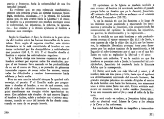 patrias y fronteras, hacia la universalidad de una fra­ternidad 
integral. 
Es evidente que, en esta redención transhistórica, 
ofrecen una preciosa ayuda las ciencias humanas (psico­logía, 
medicina, sociología...) y la técnica. El Concilio 
indica que, en este avance hacia la Libertad y el Amor, 
el hombre va a encontrarse con muchos enemigos como 
la enfermedad, las injusticias, la pobreza, la ignoran­cia... 
Las ciencias y la técnica ayudarán al hombre a 
derrotar esos enemigos. 
Según la Gaudium et Spes, la técnica es la gran victo­ria 
del hombre sobre las fuerzas inexorables de la natu­raleza. 
Pero, según el esquema conciliar, esta técnica 
libertadora se le está convirtiendo al hombre en una 
nueva esclavitud por los desequilibrios y ambivalencias 
que produce (GS 8, 9, 10). Y el Concilio desafía al 
hombre a superar las ambivalencias negativas. 
Y la Iglesia abriga una inmensa esperanza de que el 
hombre acabará por superar todos los obstáculos, por­que 
el ser humano lleva marcado en las profundidades 
de su ser el rostro de Dios, y es portador de gérmenes 
inmortales capaces de sanar todos los errores, vencer 
todas las dificultades y caminar incesantemente hacia 
adelante y hacia arriba. 
Pero en esta marcha triunfal siempre le quedará «el» 
enemigo, el pecado. Y el Concilio acaba por pregun­tarse 
y desafiar al hombre, a ver de qué manera, más 
allá de todas las victorias terrestres y humanas, conse­guirá 
transformar sus energías vitales egocéntricas en 
amor. Con palabras más simples: de qué manera llegará 
el hombre a luchar, sufrir y trabajar con el mismo entu­siasmo, 
cuando se trata del interés de los demás como 
cuando se trata de su propio interés. 
230 
El optimismo de la Iglesia se traslada también a 
este terreno: el hombre irá venciendo también el pecado 
porque hubo un hombre que ya lo derrotó, Jesucristo. 
«El misterio del hombre sólo se esclarece en el misterio 
del Verbo Encarnado» (GS 22). 
Y, en la medida en que los hombres a lo largo de 
los milenios vayan asumiendo y encarnando los senti­mientos 
y actitudes de Jesucristo, irán desapareciendo las 
consecuencias del egoísmo: la violencia, las injusticias, 
las guerras, la discriminación y la explotación... 
En la medida en que más hombres y más profunda­mente 
asuman el «amor extremo» (Jn 13,1) de Jesús, y 
sean capaces de «dar la vida» (Jn 15,18) por los herma­nos, 
la redención liberadora avanzará lenta pero firme­mente 
por los anchos caminos de la transhistoria, e irá 
llegando el sobre-humanismo por el que y en el que bri­llarán 
en todo su esplendor la libertad y el amor. 
Pasarán más milenios. Y en la medida en que los 
hombres se parezcan más a Jesús, la humanidad irá cris-tificándose, 
Jesucristo irá creciendo hacia la Estatura 
Adulta que le corresponde. 
El Reino será cada vez más libertad y amor, y el 
hombre cada vez más pleno y feliz, hasta que el egoísmo 
sea definitivamente suprimido del corazón humano; las 
grandes energías psíquicas no estarán dirigidas al centro 
de cada hombre sino hacia los hermanos, nos amaremos 
unos a otros como Jesús nos amó, Cristo «vivirá» real­mente 
en nosotros, todo y todos «serán» Jesucristo... 
Y en este momento será el fin y caerá el telón de la his­toria. 
Dios será «todo en todos», y Jesucristo habrá alcan­zado 
su plenitud total. Léanse la Carta a los efesios 
y la Carta a los colosenses. 
La conclusión del Concilio es magnífica y trascenden- 
231 
 