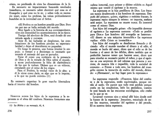 cristo, no perdiendo de vista las dimensiones de la fe. 
Es necesario no impacientarse buscando resultados 
inmediatos, es necesario saber discernir qué cosa es el 
Evangelio y qué cosa no lo es; y sobre todo es necesa­rio 
tener, como los profetas, las raíces profundamente 
hundidas en la intimidad con el Señor. 
«El Profeta es un hombre poseído por Dios. Pero 
no por eso se halla retirado del mundo. 
Muy ligado a la historia de sus contemporáneos, 
vive con intensidad los acontecimientos de su época. 
Testigo del absoluto de Dios, está dotado de una 
mirada aguda y cortante. 
Ante él, las fachadas se desploman, las com­binaciones 
de los hombres pierden su espectacu-laridad 
y dejan al descubierto su pequenez. 
Un fuego le penetra, una fuerza interior lo em­puja; 
a tiempo y a destiempo es necesario que 
anuncie el mensaje del que es portador. 
Tiene él como una evidencia de la presencia 
de Dios y de la mirada de Dios sobre el mundo, 
y acusa profundamente la falta de clarividencia 
de los que le rodean. Diríase que es un vidente, 
circulando por el reino de los ciegos. 
Para el Profeta, la verdad viene de lo alto; a 
él le viene como dada, es algo que se le impone, 
a lo que no puede resistir» (1). 
Es necesario organizar la gran marcha libertadora 
hacia el interior del hombre. 
Nosotros somos los hijos de la esperanza y la es­peranza 
es el alma del combate. Nosotros formamos una 
(1) La Biblia y su mensaje, 61, 4. 
236 
cadena inmortal, cuyo primer y último eslabón es Aquel 
mismo que venció el egoísmo y la muerte. 
La esperanza es la hija predilecta de Dios. Los fraca­sos 
nunca desalentarán a los hombres de esperanza. Des­pués 
del primero, quinto, vigésimo o enésimo fracaso, la 
esperanza repite siempre lo mismo: no importa, mañana 
será mejor. La esperanza no muere nunca. Es inmortal 
como el mismo Dios. 
Los hijos del evangelio gritan: «Es imposible derrotar 
el egoísmo.» La esperanza contesta: «Todo es posible 
para Dios.» Los hombres del evangelio se lamentan: 
«El dinero es una máquina invencible.» La esperanza 
replica: «Sólo Cristo es invencible.» 
Los hijos del evangelio se desalientan llorando y di­ciendo: 
«En el mundo mandan el dinero y el odio, el 
mundo se burla del amor, dicen que el odio es de los 
fuertes y el amor de los débiles, dicen también que es 
preferible hacerse temer que hacerse amar, dicen que 
para triunfar es necesario perder el rubor, y que el egoís­mo 
es una serpiente de mil cabezas que penetra y sos­tiene, 
de manera fría e impasible, toda la sociedad de 
consumo...» Frente a todo esto, los hombres del evan­gelio 
sienten la tentación de «salir» del mundo, dicien­do: 
«¡Hermanos!, no hay lugar para la esperanza.» 
La esperanza responde: «Vosotros, hijos del comba­te 
y de la esperanza, estáis equivocados, porque mi­ráis 
al suelo. Os parece que todo está perdido porque 
creéis en las estadísticas, leéis los periódicos, vuestra 
fe está basada en las encuestas sociológicas, sólo creéis 
en lo que se ve. 
Levantad vuestros ojos y mirad allá lejos donde está 
la fuente de la esperanza: Jesucristo, resucitado de en­tre 
los muertos, vencedor del egoísmo y del pecado, 
El es nuestra única esperanza. 
237 
 