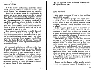Juan, el «hijo» 
Si no fue Lucas el confidente que recibió las noticias 
sobre la infancia, ni tampoco su redactor material, ¿por 
dónde llegaron a sus manos esos apuntes tan preciosos? 
Dentro de un cálculo normal de probabilidades, lo 
primero que se nos ocurre pensar es que fue el apóstol 
Juan quien primeramente recibió y recopiló las confiden­cias 
de María. Efectivamente, «desde entonces», Juan aco­gió 
a María «en su casa». Esta expresión, tan cargada de 
significado, insinúa un universo sin límites de vida. En­tre 
María y Juan no debieron existir secretos ni reservas. 
Juan debió cuidar de María con un trato delicado, único, 
hecho de cariño y veneración, ahora que ella se iba 
aproximando al ocaso de su vida. 
A mí me parece que el primero en recibir las confi­dencias, 
de parte de María, fue el «hijo» Juan. En este 
libro veremos cómo María no comunicó a nadie los gran­des 
secretos de su corazón. Quizá a Isabel. Pero, aun en 
este caso, no debemos olvidar que, para cuando María 
llegó a Ain Karim (Le 1,39 ss), el Secreto Fundamental 
ya estaba en poder de Isabel, seguramente entregado di­rectamente 
por Dios. 
Sin embargo, la crítica interna señala que no fue Juan 
el compilador ni el redactor de esos apuntes. El estilo 
de Juan es inconfundible. Juan conservó unos cuantos 
recuerdos de la vida de Jesús. Sobre la base de esos re­cuerdos, 
Juan fue profundizando en el misterio trascen­dente 
de Jesús, a lo largo de su existencia. Y esa reflexión 
teológica la fue vertiendo en sus escritos en forma de 
ideas-fuerza como Vida, Amor, Luz, Verdad, Camino... 
El discípulo predilecto no escribe dos páginas en las que 
no aparezca alguna de estas ideas-fuerza. 
22 
En esos capítulos lucanos no aparece nada que indi­que 
la paternidad de Juan. 
María misionera 
Si no fueron los autores ni Lucas ni Juan, ¿quiénes 
fueron? ¿Qué aconteció? 
Tenemos que retroceder y llegar hasta aquella cáma­ra 
cerrada y sellada. Las noticias podían andar de boca 
en boca, como las aguas del torrente andan de piedra 
en piedra. Pero ¿cómo y cuándo abrió María aquella fuen­te 
sellada? 
En los evangelios aparecen grupos de mujeres en tor­no 
a Jesús. El evangelista médico señala que, allá lejos, 
observaban la agonía del Crucificado «las mujeres que 
lo habían acompañado desde Galilea» (Le 23,49). Estas 
mujeres, ¿serían aquellas mismas que le servían con sus 
bienes en los días de Galilea? (Le 8,2 ss). 
Juan recuerda que, después de que Jesús manifestó 
su gloria en Cana, su madre descendió con El a Cafar-naúm 
(Jn 2,12). Y el mismo Juan coloca a María entre 
varias mujeres, junto a la cruz de Jesús (Jn 19,25). 
He aquí, pues, a María formando parte de un grupo 
de mujeres, aún en los días de Jesús, como en una es­cuela 
de formación. No sabemos qué grado de intimidad 
existió entre María y estas mujeres^ Sea como fuere, es 
obvio que, siendo ellas tan entusiastas seguidoras de Je­sús, 
indagarían de María los pormenores de la infancia 
y preguntarían detalles sobre ciertas épocas de la vida de 
Jesús de las que nadie sabía nada. 
Pasaron los días. Pasaron también aquellos aconteci­mientos 
que estuvieron a punto de desequilibrar a to- 
23 
 