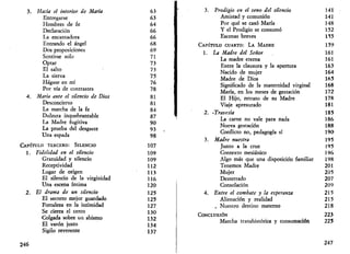 3. Hacia el interior de María 
Entregarse 
Hombres de fe 
Declaración 
La encantadora 
Entrando el ángel 
Dos proposiciones 
Sentirse solo 
Optar 
El salto 
La sierva 
Hágase en mí 
Por vía de contrastes 
4. Marta ante el silencio de Dios 
Desconcierto 
La marcha de la fe 
Dulzura inquebrantable 
La Madre fugitiva 
La prueba del desgaste 
Una espada 
CAPÍTULO TERCERO: SILENCIO 
1. Fidelidad en el silencio 
Gratuidad y silencio 
Receptividad 
Lugar de origen 
El silencio de la virginidad 
Una escena íntima 
2. El drama de un silencio 
El secreto mejor guardado 
Fortaleza en la intimidad 
Se cierra el cerco 
Colgada sobre un abismo 
El varón justo 
Sigilo reverente 
63 
63 
64 
66 
66 
68 
69 
71 
73 
73 
75 
76 
78 
81 
81 
84 
87 
90 
93 
98 
107 
109 
109 
112 
113 
116 
120 
125 
125 
127 
130 
132 
134 
137 
246 
3. Prodigio en el seno del silencio 
Amistad y comunión 
Por qué se casó María 
Y el Prodigio se consumó 
Escenas breves 
CAPÍTULO CUARTO: LA MADRE 
1. La Madre del Señor 
La madre eterna 
Entre la clausura y la apertura 
Nacido de mujer 
Madre de Dios 
Significado de la maternidad virginal 
María, en los meses de gestación 
El Hijo, retrato de su Madre 
Viaje apresurado 
2. 'Travesía 
La carne no vale para nada 
Nueva gestación 
Conflicto no, pedagogía sí 
3. Madre nuestra 
Junto a la cruz 
Contexto mesiánico 
Algo más que una disposición familiar 
Tenemos Madre 
Mujer 
Desterrado 
Consolación 
4. Entre el combate y la esperanza 
Alienación y realidad 
. Nuestro destino materno 
CONCLUSIÓN 
Marcha transhistórica y consumación 
141 
141 
148 
152 
155 
159 
161 
161 
163 
164 
165 
168 
172 
178 
181 
185 
186 
188 
190 
195 
195 
196 
198 
201 
205 
207 
209 
215 
215 
218 
223 
225 
247 
