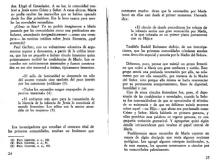 dos. Llegó el Consolador. A su luz, la comunidad con­fesó 
a Jesús como Cristo y Señor. A estas alturas, María 
no podía ocultar las maravillas que se habían operado 
desde los días primitivos. Era la hora exacta para reve­lar 
las novedades escondidas. 
¿Cómo se hizo? Yo no podría imaginarme a María 
pasando por las comunidades como una predicadora am­bulante, 
anunciando kerigmáticamente —como una trom­peta— 
las noticias inéditas sobre Jesús. Entonces, ¿qué 
aconteció? 
Paul Gechter, con un voluminoso «dossier» de argu­mentos 
supone y demuestra, a partir de la crítica inter­na, 
que fue un pequeño e íntimo círculo femenino quien 
primeramente recibió las confidencias de María. Los re­cuerdos 
son estrictamente maternales y fueron conserva­dos 
en ese aire maternal e íntimo, típicamente femenino. 
«El sello de femineidad se desprende no sólo 
del asunto tratado sino también del poco interés 
por las cuestiones jurídicas» (3). 
«Todos los recuerdos surgen empapados de pers­pectiva 
maternal» (4). 
«El ambiente más apto para la transmisión de 
la historia de la infancia de Jesús lo constituía el 
mundo femenino. Los niños son la eterna atrac­ción 
de las mujeres» (5). 
Los investigadores que estudian el contexto vital de 
las primeras comunidades, resaltan un fenómeno que 
(3) PAUL GECHTER, O. C, 100. 
(4) PAUL GECHTER, O. C, 91. 
(5) PAUL GECHTER, O. C, 103. 
24 
conmueve mucho: dicen que la veneración por María 
brotó en ellas casi desde el primer momento. Harnach 
dice: 
«El círculo de donde procedieron los relatos de 
la infancia sentía una gran veneración por María, 
a la que colocaba en un primer plano juntamente 
con su Hijo.» 
También Rudolf Bultmann dedujo, de sus investiga­ciones, 
que las primeras comunidades cristianas sentían 
«una devoción especial y notoria por la Madre del Señor». 
Debemos, pues, pensar que existió un grupo femeni­no 
que rodeó a María con gran confianza y cariño. Este 
grupo sentía una profunda veneración por ella, no sola­mente 
por ser ella venerable, por tratarse de la Madre 
del Señor, sino porque ella misma se hacía reverenciar 
por su permanente comportamiento, lleno de dignidad, 
humildad y paz. 
Uno de estos círculos femeninos fue, pues, el depo­sitario 
de las confidencias y novedades, cuando la Seño­ra 
fue convenciéndose de que se aproximaba el término 
de su existencia y de que no debieran existir secretos 
sobre aquel —su Hijo— que ahora era proclamado como 
Cristo y Señor. María hablaría en primera persona, y 
ellas pondrían esas palabras en tejcera persona, en una 
pequeña variación gramatical. Y agregarían quizá algún 
detalle intrascendente para resaltar el papel central de 
María. 
Posiblemente estos recuerdos de María cayeron en 
manos de algún discípulo que tenía algunas nociones 
teológicas. Les agregó algunos retoques incidentales, y, 
de esta manera, los apuntes comenzaron a circular por 
las comunidades palestinenses. 
25 
 