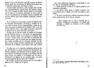 Santo la que tomó posesión total del universo de María. 
Desde aquel día, la presencia de María desencadena una 
irradiación espectacular del Espíritu Santo. 
Cuando Isabel escuchó el ¡hola, buenos días! de Ma­ría, 
automáticamente «quedó llena del Espíritu Santo» 
(Le 1,41). Cuando la pobre Madre estaba en el templo, 
con el niño en los brazos, esperando su turno para el 
rito de la presentación, el Espíritu Santo se apoderó del 
anciano Simeón para decir palabras proféticas y descon­certantes. 
En la mañana de Pentecostés, cuando el Espíritu San­to 
irrumpió violentamente, con fuego y temblor de tie­rra, 
sobre el grupo de los comprometidos, ¿acaso no es­taba 
este grupo presidido por la Madre? (He 1,14). No 
sé qué relación existe: pero algún parentesco misterioso 
y profundo se da entre estas dos «personas». 
El libro de los Hechos recibe el nombre de «Evange­lio 
del Espíritu Santo», y con razón. Es impresionante. 
No hay capítulo donde no se mencione al Espíritu San­to 
tres o cuatro veces. En este libro se describen los 
primeros pasos. ¿No es verdad que esa Iglesia naciente, 
que estaba presidida por la presencia invisible del Es­píritu 
Santo, estaba también presidida por la presencia 
silenciosa de la Madre, como hemos visto más arriba? 
En todo caso, si los apóstoles recibieron todos los do­nes 
del Espíritu en aquel amanecer de Pentecostés, po­dremos 
imaginar qué plenitud recibiría aquella que an­tes 
recibiera la Presencia personal y fecundante del Es­píritu 
Santo. La audacia y la fortaleza con las que se 
desenvuelve la Iglesia en sus primeros días, ¿no sería 
una participación de los dones de la Madre? 
De verdad, el título más preciso que se le ha dado a 
María es éste: Madre de la Iglesia. 
34 
Con estas reflexiones, llegamos a comprender lo que 
nos dice la investigación histórica: 
— María dejó en el alma de la Iglesia primitiva una 
impresión imborrable. 
— La Iglesia sintió desde el primer momento una 
viva simpatía por la Madre y la rodeó de cariño y vene­ración. 
— El culto y la devoción a María se remonta a las pri­meras 
palpitaciones de la Iglesia naciente. 
«Una exégesis que ve, oye y entiende los co­mienzos, 
atestigua la veneración y la alegría que 
entonces, y siempre en aumento, se han sentido 
por ella» (6). 
(6) KARL HERMAVX SCHELKLE, María Madre del Redentor, Her-der, 
Barcelona 1965, 93. 
35 
 