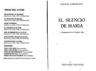 OBRAS DEL AUTOR: 
MUÉSTRAME TU ROSTRO 
Escrito en el año 1974. 94 Ediciones. 
EL SILENCIO DE MARÍA 
Escrito en el año 1976. 89 Ediciones. 
SUBE CONMIGO 
Escrito en el año 1978. 65 Ediciones. 
EL HERMANO DE ASÍS 
Escrito en el año 1980. 43 Ediciones. 
DEL SUFRIMIENTO A LA PAZ 
Escrito en el año 1984. 49 Ediciones. 
ENCUENTRO. Manual de Oración 
Escrito en el año 1984. 66 Ediciones. 
SALMOS PARA LA VIDA 
Escrito en el año 1985. 18 Ediciones. 
Cassettes: 
VIDA CON DIOS. Seis cassettes. 
VIDA CON MARÍA. Tres cassettes. 
VIDA EN FRATERNIDAD. Tres cassettes. 
CAMINOS DE PAZ. Seis cassettes. 
ORAR CON LOS SALMOS. Seis cassettes. 
Nota: Resumen de ediciones al 30 de julio de 1989. 
IGNACIO LARRANAGA 
EL SILENCIO 
DE MARÍA 
Ia Reimpresión de la 4a Edición, 1990 
 
EDICIONES PAULINAS 
 