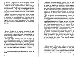 te Misterio, y el misterio no se deja atrapar ni analizar. 
El misterio, simplemente, se acepta en silencio. 
Dios no está al alcance de nuestra mano, como la 
mano de un amigo que podemos apretar con emoción. No 
podemos manejar a Dios como quien manipula un libro, 
una pluma o un reloj. No podemos decir: Señor mío, ven 
esta noche conmigo, mañana puedes irte. No lo podemos 
manipular. 
Dios es esencialmente desconcertante porque es esen­cialmente 
gratuidad. Y el primer acto de la fe consis­te 
en aceptar esa gratuidad del Señor Dios. Por eso, la 
fe es levantarse siempre y partir siempre para buscar un 
Alguien cuya mano nunca estrecharemos. Y el segundo 
acto de la fe consiste en aceptar con paz esa viva frustra­ción 
(1). 
Pero si el Padre es un misterio inaccesible, es tam­bién 
un misterio fascinante. Si alguno se le aproxima 
mucho, ilumina y calienta. Pero si se le aproxima más to­davía, 
entonces incendia. La Biblia es un bosque de hom­bres 
incendiados. 
No se le puede mirar a la cara, dice la Biblia. En 
otras palabras, Dios no puede ser dominado intelectual-mente 
mientras estamos errantes por el mundo. Tampoco 
se le puede poseer vitalmente. Eso sólo será posible cuan­do 
hayamos rebasado las fronteras de la muerte. En cuan­to 
somos caminantes, si una persona consiguiera «mi­rarlo 
a la cara», esa persona moriría (Ex 33,19-23). 
(1) Puede consultarse mi libro Muéstrame tu Rostro, pp 
133-174. 
40 
Hablando con otras palabras, el Señor Dios no pue­de 
entrar en el proceso normal del conocimiento huma­no. 
Todas las palabras que aplicamos al Señor para en­tenderlo, 
mejor dicho, para entendernos acerca de quién 
es el Señor Dios, son semejanzas, analogías, aproximacio­nes. 
Por ejemplo, cuando decimos que Dios es padre ten­dríamos 
que agregar inmediatamente que no es exacta­mente 
padre. Es más que padre; mejor, es otra cosa que 
padre. 
Así, por ejemplo, nosotros sabemos qué significa en 
el lenguaje humano la palabra persona. Para entender­nos 
quién o cómo es nuestro Dios, tomamos el contenido 
de la palabra persona, transportamos ese contenido, lo 
aplicamos a Dios y decimos: Dios es persona. Pero Dios 
es Otra Cosa. En una palabra, Dios no cabe en las pala­bras. 
Todas las palabras referentes a El tendrían que ir 
en negativo: así, por ejemplo, inmenso, infinito, invisi­ble, 
inefable, incomparable... Eso quiere decir la Biblia 
cuando afirma que no se le puede «mirar a la cara». 
De modo que nuestro Dios está siempre más allá de 
las palabras y también de nuestros conceptos. El es 
absolutamente otra cosa, o absolutamente absoluto. Ha­blando 
con exactitud, Dios no puede íer objeto de inte­lección 
sino objeto de fe. Esto quiere decir que a Dios 
no se le entiende, se le acoge. Y si se le acoge de rodi­llas, 
se le «entiende» mejor. 
Sabemos que el Padre siempre está con nosotros, pero 
nunca nos dará la mano, nadie mirará a sus ojos. Son 
comparaciones. En palabras más simples, se quiere decir 
—repetimos— que el Padre es absolutamente diferente 
de nuestras percepciones, concepciones, ideas y expresio- 
41 
 