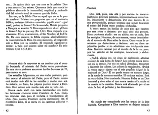 nes... Se quiere decir que una cosa es la palabra Dios 
y otra cosa es Dios mismo. Queremos decir que nunca las 
palabras abarcarán la inmensidad, amplitud y profundi­dad 
del misterio total de nuestro querido Padre. 
Por eso, en la Biblia Dios es aquel que no se le pue­de 
nombrar. Existen tres preguntas que, en el contexto 
bíblico, encierran idéntico contenido: ¿quién eres?, ¿qué 
eres?, ¿cómo te llamas? En la montaña, Moisés pregunta 
a Dios por su nombre. Y Dios responde con el ser. ¿Cómo 
te llamas? Soy lo que soy (Ex 3,14). Dios responde eva­sivamente. 
El es, exactamente, el Sin Nombre, el In-Efa-ble. 
De esta manera, la Biblia expresa admirablemente 
la trascendencia de Dios. En otro momento, al preguntár­sele 
a Dios por su nombre, El responde significativa­mente: 
«¿Para qué quieres saber mi nombre? Es mis­terioso 
» (Jue 13,18-20). 
Nuestra vida de creyentes es un caminar por el mun­do 
buscando el misterio del Padre entre penumbras. 
En esta tierra podemos encontrar huellas borrosas de El, 
pero nunca su cara. 
Las estrellas fulgurantes, en una noche profunda, pue­den 
evocar el misterio del Padre, pero el Padre mismo 
está mucho más allá de las estrellas y mucho más acá. 
La música, las flores, los pájaros pueden evocar a Dios. 
Pero Dios mismo está mucho más allá de todo eso. 
Nunca nadie vivió con tanta familiaridad con todas 
las hermanas criaturas como Francisco de Asís. Todas 
las criaturas eran para él teofanía o transparencia de 
Dios. Pero cuando Francisco quería encontrarse con el 
mismísimo Dios, él se metía en las cavernas solitarias y 
oscuras. 
42 
Huellas 
Dios está, pues, más allá y por encima de nuestras 
dialécticas, procesos mentales, representaciones intelectua­les, 
inducciones y deducciones. Por eso, nuestra fe es 
una peregrinación, porque tenemos que seguir buscando 
el rostro del Padre entre sombras profundas. 
A veces vemos las huellas de unos pies que pasaron 
por esta arena y decimos: por aquí pasó una persona. 
Hasta podemos añadir: era un adulto, era un niño. Son 
los vestigios. Nosotros, de esta manera, vamos descubrien­do 
el misterio de Dios sobre la tierra. Otras veces lo co­nocemos 
por deducciones y decimos: esto no tiene ex­plicación 
posible si no admitimos una inteligencia crea­dora. 
Nuestro caminar por el mundo de la fe es, pues, 
por las veredas de las analogías, evocaciones y deduc­ciones. 
¿Podrá, alguna vez, un ciego de nacimiento adivinar 
el color de una llama de fuego? Los colores nunca entra­ron 
en su mente. Por eso no sabrá identificar, reconocer 
y discernir los colores. Los colores lo trascienden. ¿Podrá 
la retina captar alguna vez el más pequeño fulgor de la 
majestad de Dios? El no puede entrar en nuestro juego, 
en la rueda de nuestros sentidos. El está por encima. Está 
en otra órbita. Nos trasciende. Nuestro Padre es un Dios 
inmortal y vivo sobre el que nunca caerán ni la noche ni 
la muerte ni la mentira. Nunca será alcanzado por el so­nido, 
la luz, el perfume y las dimensiones. 
No puede ser conquistado por las armas de la inte­ligencia. 
Conquistar a Dios consiste en dejarse conquis- 
43 
 