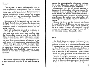 Desierto 
Creer es, pues, un eterno caminar por las calles os­curas 
y casi siempre vacías, porque el Padre está siempre 
entre sombras espesas. La fe es eso precisamente: pere­grinar, 
subir, llorar, dudar, esperar, caer y levantarse, y 
siempre caminar como los seres errantes que no saben 
dónde dormirán hoy y qué comerán mañana. Como Abra-ham, 
como Israel, como Elias, como María. 
Símbolo de esa fe fue la travesía que hizo Israel des­de 
Egipto hasta la tierra de Canaán. Ese desierto, que 
los blindados modernos hoy día cruzan en pocas horas, 
para Israel fueron 40 años de arenas, hambre, sed, sol, 
agonía y muerte. 
Israel salió de Egipto y se internó en el desierto, en­tre, 
montañas de roca y arena. Había días en que la espe­ranza, 
para Israel, estaba muerta y los horizontes cerra­dos. 
Entonces Dios tomaba la forma de una sombra dul­císima, 
en forma de nube que los cubría contra los rayos 
hirientes y quemantes del sol. A veces, en esta peregrina­ción, 
Dios es así: cuando su rostro se transforma en pre­sencia 
no hay en el mundo dulzura más grande que Dios. 
Otras veces, para Israel la noche era negra y pesa­da, 
sentían miedo y no veían nada. Dios entonces se ha­cía 
presencia en forma de una antorcha de estrellas, y 
la noche brillaba como el mediodía, y el desierto se trans­formaba 
en oasis. Pero la peregrinación, normalmente, 
es desierto. 
Así acontece también en nuestra propia peregrinación. 
A veces tenemos la impresión de que nada depende de 
46 
nosotros. De repente arden las primaveras y resplande­cen 
los días. Al atardecer negras nubes cubren el cie­lo, 
y de noche el firmamento queda sin estrellas. 
Así va nuestra vida. Hoy nos sentimos seguros y fe­lices 
porque la sonrisa de Dios brilla sobre nosotros. Hoy 
la tentación no nos va a doblegar. Mañana se esconde el 
sol del Padre y nos sentimos frágiles como una caña y 
cualquier cosa nos irrita. Nos devora la envidia. Tenemos 
ganas de morir. Nos sentimos como hijos infieles e infe­lices 
que gritan: « ¡Oh Padre, ven pronto, tómanos de la 
mano!» 
En esta vida de fe, para los peregrinos que buscan 
de verdad el rostro de Dios, no hay cosa más pesada 
"que la ausencia del Padre —aunque para el ojo de la fe, 
que ve lo esencial, El siempre está presente—. Y no hay 
dulzura más embriagadora que cuando el rostro del Pa­dre 
comienza a asomarse detrás de las nubes. 
Crisis 
I 
En Cadesh Barne fue atrapado Israel entre la are­na 
y el silencio. Experimentó de cerca que el desierto 
podía ser su tumba. A su alrededor se levantaron, altas 
y amenazadoras, las sombras del desaliento, del miedo y 
del deseo de volver atrás. Cayó sobre ellos el silencio de 
Dios, como la presión de cincuenta atmósferas. Asusta­dos, 
los peregrinos de la fe comenzaron a gritar: «Moisés, 
¿dónde está Dios? ¿Está o no está, realmente, Dios con 
nosotros?» (Ex 17,7). 
Cuando los discípulos escucharon las palabras de Je­sús 
referentes a la Eucaristía, a ellos les parecieron pala­bras 
de un demente. ¿Quién puede comer carne humana? 
Y dijeron: esto es insoportable, «dura es esta palabra», 
47 
 