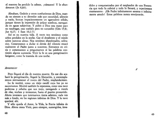 el maestro ha perdido la cabeza, ¡vamonos! Y lo aban­donaron 
(Jn 6,66). 
Abraham, Gededn y otros combatientes de Dios, cuan­do 
no sienten a su derredor más que oscuridad, silencio 
y vacío, buscan impacientemente un agarradero sólido, 
porque tienen la impresión de palpar sombras, navegan­do 
en aguas subjetivas. Y piden a Dios una mano para 
no naufragar, una «señal» para no sucumbir (Gen 15,8; 
Jue 6,17; 1 Sam 10,1-7). 
Así es en nuestra vida. A veces nos sentimos como 
niños perdidos en la noche. Cae el desaliento y el miedo 
sobre nuestras almas. Nos sentimos abandonados, solita­rios. 
Comenzamos a dudar si detrás del silencio estará 
realmente el Padre junto a nosotros. Entramos en cri­sis 
y comenzamos a preguntarnos si las palabras con­tienen 
alguna sustancia. Vivir la fe es una peregrinación 
fatigante, como la travesía de una noche. 
Amanecer 
Pero llegará el día de nuestra muerte. En ese día aca­bará 
la peregrinación, llegará la liberación, y contempla­remos 
eternamente el rostro del Padre, resplandeciente. 
La fe morirá, como un viejo candil cuya luz ya no 
necesitamos. Morirá también la esperanza, como una nave 
poderosa y esbelta que nos trajo, navegando a través 
de olas, noches y tormentas, hasta el puerto prometido. 
Ahora tenemos que internarnos tierra adentro, cada vez 
más a fondo, en las regiones infinitas de Dios. Y la nave 
quedará ahí. 
Y sólo queda el Amor, la Vida, la Patria infinita de 
Dios. Ahora resta Vivir, para siempre, sumergidos, inva- 
48 
didos y compenetrados por el resplandor de una Presen­cia 
que todo lo cubrirá y todo lo llenará, y repetiremos 
eternamente: ¡Oh Padre infinitamente amante e infinita­mente 
amado! Estas palabras nunca envejecerán. 
49 
 
