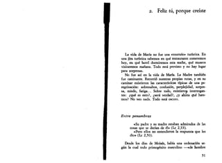 2. Feliz tú, porque creíste 
La vida de María no fue una «tournée» turística. En 
una jira turística sabemos en qué restaurante comeremos 
hoy, en qué hotel dormiremos esta noche, qué museos 
visitaremos mañana. Todo está previsto y no hay lugar 
para sorpresas. 
No fue así en la vida de María. La Madre también 
fue caminante. Recorrió nuestras propias rutas, y en su 
caminar existieron las características típicas de una pe­regrinación: 
sobresaltos, confusión, perplejidad, sorpre­sa, 
miedo, fatiga... Sobre todo, existieron interrogan­tes: 
¿qué es esto?, ¿será -verdad?, ¿y ahora qué hare­mos? 
No veo nada. Todo está oscuro. 
Entre penumbras 
«Su padre y su madre estaban admirados de las 
cosas que se decían de él» (Le 2,33). 
«Pero ellos no entendieron la respuesta que les 
dio» (Le 2,50). 
Desde los días de Moisés, había una ordenación se­gún 
la cual todo primogénito masculino —«de hombre 
51 
 