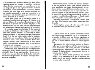 o de animal»— era propiedad especial del Señor. El pri­mogénito 
animal era ofrecido en sacrificio, y el primo­génito 
hombre era rescatado por sus padres en un pre­cio 
estipulado por la ley, Según esas mismas ordenacio­nes 
levíticas, que se remontaban a los días del desierto, 
la mujer que había dado a luz quedaba «impura» por 
un período determinado y tenía que presentarse en el 
templo para ser declarada «pura» por el sacerdote que 
estaba de turno en el servicio. 
Estaba, pues, María con el niño en los brazos en el 
templo de Jerusalén, junto a la puerta de Nicanor, en el 
ala este del atrio de las mujeres. Impulsado por el Espí­ritu 
Santo, se presentó allí en medio del grupo un ve­nerable 
anciano. Su vida había sido una llama sostenida 
por la esperanza. Esa vida estaba a punto de extinguirse. 
El venerable anciano tomó al niño de los brazos de 
su madre, y dirigiéndose a los peregrinos y devotos, les 
habló unas palabras extrañas: «¡Adoradores de Yavé! 
Este que veis aquí, en mis brazos, éste es el Esperado de 
Israel. Es la luz que brillará sobre todas las naciones. 
Será bandera de contradicción. Todos tomarán partido 
frente a El, unos a favor y otros en contra. Habrá resu­rrección 
y muerte, ruina y restauración. Y ahora, ya se 
pueden cerrar mis ojos; ya puedo morir en paz, porque 
se colmaron mis esperanzas.» 
¿Cuál fue la reacción de María ante estas palabras? 
La Madre quedó muda, «admirada» por todo aquello que 
se decía (Ix 2,33). Todo le parecía tan extraño. ¿Estaba 
admirada? Señal de que algo ignoraba y de que no en­tendía 
todo, respecto al misterio de Jesús. La admiración 
es una reacción psicológica de sorpresa ante algo desco­nocido 
e inesperado. 
52 
Anteriormente había sucedido un episodio semejan­te. 
Fue una noche de gloria. Unos pastores estaban de 
turno guardando sus ovejas. Sorpresivamente, un res­plandor 
divino los envolvió como una luz, vieron y oye­ron 
cosas nunca imaginadas. Se les dijo eme había lle­gado 
el Esperado y que por eso había alegría y canto. 
Se les convidó a que hicieran una visita de cortesía; y 
los signos para identificar al Esperado ya llegado serían 
éstos: un pesebre y unos pañales (Le 2,8-16). 
Marcharon rápidamente y encontraron a María, José 
y el Niño. Y les contaron lo que habían presenciado aque­lla 
noche. 
Y el evangelista agrega: «Y todos los que los oyeron 
se admiraban de lo que decían» (Le 2,18). 
Otra vez fueron días de agitación y sobresalto, buscan­do 
al niño durante varios días. Por fin lo encontraron en 
el templo. La Madre tuvo una descarga emocional, un 
«¿qué hiciste con nosotros?» que fue la válvula de esca­pe 
para la energía nerviosa acumulada durante aquellos 
días. 
La respuesta del niño fue seca, cortante y distante: 
«¿Por qué os preocupáis de mí? Una gran distancia me 
separa de vosotros. ¡Mi padre!, mi Padre es para mí la 
única ocupación y preocupación.» Fue una verdadera de­claración 
de independencia: comprometido, única y to­talmente, 
con el Padre. 
¿Qué hizo María? Quedó paralizada, sin entender 
nada (Le 2,50), navegando en un mar de oscuridad, pen­sando, 
eso sí, qué querrían significar aquellas palabras 
y, sobre todo, esa actitud. 
53 
 