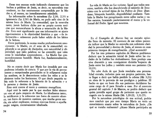 Estas tres escenas están indicando claramente que los 
hechos y palabras de Jesús, es decir, su naturaleza tras­cendente, 
no fue enteramente comprendida por la Ma­dre 
o, al menos, no inmediatamente asimilada. 
La información sobre la extrañeza (Le 2,18; 2,33) e 
ignorancia (Le 2,50) de María, no pudo salir sino de la 
misma boca de María. La comunidad, que la veneraba 
tanto, jamás hubiera dicho por su propia cuenta noti­cias 
que menoscabaran la altura y veneración de la Ma­dre. 
Esto está significando que esa información se ajusta 
rigurosamente a la objetividad histórica y que —la in­formación— 
solamente pudo haber salido de los labios 
de la Señora. 
Entre paréntesis, la escena resulta profundamente emo­cionante: 
la Madre, en el seno de la comunidad, ex­plicando 
a un grupo de discípulos, con naturalidad y ob­jetividad, 
que tales palabras no las entendió, que tales 
otras le resultaban sorprendentes... La Madre fue con-movedoramente 
humilde. María fue, fundamentalmente, 
humildad. 
No es exacto decir que María fue invadida por una 
poderosa infusión de ciencia. Y que por la vía de perma­nentes 
y excepcionales gratuidades se le eclipsaron todas 
las sombras, se le descorrieron todos los velos y se le 
abrieron todos los horizontes. O que desde pequeña sa­bía 
todo lo referente a la historia de la salvación y a 
la persona y destino de Jesús. 
Esto está contra el texto y contexto evangélicos. 
Aquí está la razón por la que muchos fieles sienten 
un «no sé qué» respecto de María. La idealizaron tanto, 
la mitificaron y la colocaron tan fuera de nuestro alcan­ce, 
tan fuera de nuestros caminos, que mucha gente sen­tía, 
sin saber explicarse, íntimas reservas frente a aquella 
mujer mágica, excesivamente idealizada. 
54 
La vida de María no fue turismo. Igual que todos nos­otros, 
también ella fue descubriendo el misterio de Jesu­cristo 
con la actitud típica de los Pobres de Dios: aban­dono, 
búsqueda humilde, disponibilidad confiante. Tam­bién 
la Madre fue peregrinando entre calles vacías y va­lles 
oscuros, buscando paulatinamente el rostro y la vo­luntad 
del Padre. Igual que nosotros. 
En el Evangelio de Marcos hay un extraño episo­dio 
lleno de misterio. El contexto de ese relato parece­ría 
indicar que la Madre no entendía con suficiente clari­dad 
la personalidad y destino de Jesús, al menos en esos 
primeros tiempos de evangelización. ¿Qué aconteció? 
Por los tres primeros capítulos de Marcos podríamos 
deducir que la actuación inicial de Jesús sobre las ciu­dades 
de la Galilea fue deslumbrante. Esto produjo una 
viva discusión y una consiguiente división respecto de 
Jesús entre los judíos y también entre sus parientes (Jn 
10,19). 
No cabe duda de que Jesús resultaba una persona­lidad 
extraña, inclusive para sus propios parientes, has­ta 
llegar a decir que había perdido la cabeza (Me 3,21) 
en vista de la potencia de sus prodigios y palabras. El 
hecho es que un buen día sus parientes decidieron ha­cerse 
cargo de él para llevarlo a casa. Por el contexto 
general del capítulo 3 de Marcos, se podría deducir que 
quien presidía aquel grupo de parientes que quería re­cogerlo 
era la misma María (Me 3,20-22; 3,31-35). 
Por la naturaleza psicológica de esa actitud, podría­mos 
concluir que por este tiempo María no tenía un 
conocimiento exacto sobre la naturaleza de Jesús. ¿De 
qué se trataba realmente? ¿Acaso María participaba en 
55 
 