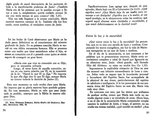 algún grado de aquel desconcierto de los parientes de­bido 
a la manifestación poderosa de Jesús? ¿También 
María era de las personas que lo querían recoger y lle­var 
a casa o, simplemente, quería cuidarlo porque Je­sús 
«no tenía tiempo ni para comer»? (Me 3,20). 
Una vez más llegamos a la misma conclusión. María 
recorrió nuestros caminos de fe. También ella fue bus­cando, 
entre sombras, el verdadero rostro de Jesús. 
En las bodas de Cana observamos que María ya ha 
dado pasos definitivos' en el conocimiento del misterio 
profundo de Jesús. En su primera reacción María se mo­vió 
en una órbita meramente humana. Ella se presenta 
como una madre que tiene ascendiente sobre el hijo, se 
siente en comunión con él y procede como quien se siente 
seguro de conseguir un gran favor. 
«María cree que vive en comunión con su Hijo, 
pero se encuentra solitaria. 
Luego, al verse fuera de aquella comunión, en­tra 
en una nueva relación con El, en la comunión 
de la fe: "Haced lo que El os diga." No importa 
lo que ella diga sino lo que El diga, aunque María 
no conoce todavía la decisión de Jesús» (2). 
Para este momento ya todo estaba claro para María. 
No importa que su gloria materna haya quedado golpea­da. 
En este momento, María ya sabe que para Jesús 
todo es posible; concepto que la Biblia lo reserva sólo 
para Dios. 
(2) KARL HERMANN SCHELKLE, María Madre del Redentor, Her-der, 
Barcelona 1965, 74. 
56 
Significativamente Juan agrega que, después de este 
episodio, María bajó con El a Cafarnaúm (Jn 2,12). ¿Qué 
significa esto? ¿Que María deja de ser madre para co­menzar 
a ser discípula? ¿Significa que a la madre, al ver 
aquel prodigio, se le ahuyentaron todas las sombras, que 
superó aquel alternar entre claridades y oscuridades, y 
que entró definitivamente en la claridad total? 
Entre la luz y la oscuridad 
¿Qué existe entre la luz y la oscuridad? La penum­bra, 
que no es sino una mezcla de luces y sombras. Com­putando 
los textos evangélicos, eso fue la vida de María: 
una navegación en un mar de luces y sombras. 
En el día de la anunciación, si nos atenemos a las 
palabras que se pronunciaron entonces, María tenía co­nocimiento 
completo y cabal de Aquel que florecería en 
su silencioso seno, Jesús: «Será grande; será llamado 
Hijo del Altísimo; su reino no tendrá fin» (Le 1,32). 
Seguramente la espléndida visitación de Dios en este 
día arrastró una infusión extraordinaria de luces y cien­cia. 
Sobre todo es seguro que la inundación personal 
y fecundante del Espíritu Santo fue acompañada de 
la plenitud de sus dones, particularmente del espíritu 
de sabiduría e inteligencia. A la luz penetrante de esa pre­sencia 
única del Espíritu Santo en este día, María veía 
todo muy claro. 
En contraste con esto, por los textos que acabamos 
de analizar arriba, vemos que María más tarde no en­tendía 
algunas cosas y se extrañaba de otras. Ahora bien, 
si en el día de la anunciación María comprendió comple­tamente 
la realidad de Jesús, y luego, al parecer, no en­tendía 
esa misma realidad, ¿qué sucedió en medio? ¿Acá- 
57 
 