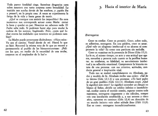 Todo parece fatalidad ciega. Sucesivas desgracias caen 
sobre nosotros con tanta sorpresa como brutalidad. La 
traición nos acecha detrás de las sombras, y ¿quién iba 
a pensar?, en la propia casa. A veces se experimenta la 
fatiga de la vida y hasta ganas de morir. 
¿Qué se consigue con resistir los imposibles? En esos 
momentos nos corresponde actuar como María: cerrar 
la boca y quedar en paz. Nosotros no sabemos nada. El 
Padre sabe todo. Sí podemos hacer algo para mudar la 
cadena de los sucesos, hagámoslo. Pero, ¿para qué lu­char 
contra las realidades que nosotros no podemos cam­biar? 
La Madre puede presentarse diciéndonos: «Hijos míos: 
Yo soy el camino. Venid detrás de mí. Haced lo que 
yo hice. Recorred la misma ruta de fe que yo recorrí y 
perteneceréis al pueblo de las bienaventuranzas: ¡Feli­ces 
los que, en medio de la oscuridad de una noche, 
creyeron en el resplandor de la luz!» 
62 
3. Hacia el interior de María 
Entregarse 
Creer es confiar. Creer es permitir. Creer, sobre todo, 
es adherirse, entregarse. En una palabra, creer es amar. 
¿Qué vale un silogismo intelectual si no alcanza ni com­promete 
la vida? Es como una partitura sin melodía. 
Creer es «caminar en la presencia de Dios» (Gen 17,1). 
La fe es, al mismo tiempo, un acto y una actitud que aga­rra, 
envuelve y penetra todo cuanto es la persona huma­na: 
su confianza, su fidelidad, su asentimiento intelec­tual 
y su adhesión emocional. Compromete la historia en­tera 
de una persona: con sus criterios, actitudes, con­ducta 
general e inspiración vital. 
Todo eso se realizó cumplidamente en Abraham, pa­dre 
y modelo de fe. Abraham recibe una orden: «Sal de 
tu tierra» (Gen 12,1-4) y una promesa: «Te haré padre 
de un gran pueblo» (Gen 12,1-4). Abraham creyó. ¿Qué 
le significó este creer? Le significó extender un cheque en 
blanco al Señor, abrirle un crédito infinito e incondicio­nal, 
confiar contra el sentido común, esperar contra toda 
esperanza, entregarse ciegamente y sin cálculos, romper 
con una instalación establecida y, a sus setenta y cinco 
años, «ponerse en camino» (Gen 12,4) en dirección de 
un mundo incierto «sin saber adonde iba» (Heb 11,8). 
Eso es creer: entregarse incondicionalmente. 
63 
 