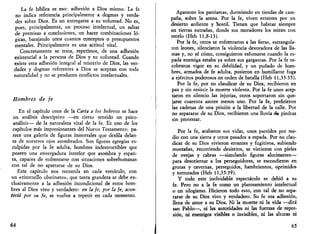 La fe bíblica es eso: adhesión a Dios mismo. La fe 
no indica referencia principalmente a dogmas y verda­des 
sobre Dios. Es un entregarse a su voluntad. No es, 
pues, principalmente, un proceso intelectual, un saltar 
de premisas a conclusiones, un hacer combinaciones ló­gicas, 
barajando unos cuantos conceptos o presupuestos 
mentales. Principalmente es una actitud vital. 
Concretamente se trata, repetimos, de una adhesión 
existencial a la persona de Dios y su voluntad. Cuando 
existe esta adhesión integral al misterio de Dios, las ver­dades 
y dogmas referentes a Dios se aceptan con toda 
naturalidad y no se producen conflictos intelectuales. 
Hombres de fe 
En el capítulo once de la Carta a los hebreos se hace 
un análisis descriptivo —en cierto sentido un psico­análisis— 
de la naturaleza vital de la fe. Es uno de los 
capítulos más impresionantes del Nuevo Testamento: pa­rece 
una galería de figuras inmortales que desfila delan­te 
de nuestros ojos asombrados. Son figuras egregias es­culpidas 
por la fe adulta, hombres indestructibles que 
poseen una envergadura interior que asombra y espan­ta, 
capaces de enfrentarse con situaciones sobrehumanas 
con tal de no apartarse de su Dios. 
Esfe capítulo nos recuerda en cada versículo, con 
un «ritornello obstinato», que tanta grandeza se debe ex­clusivamente 
a la adhesión incondicional de estos hom­bres 
al Dios vivo y verdadero: en la fe, por la fe, acon­teció 
por su fe, se vuelve a repetir en cada momento. 
64 
Aparecen los patriarcas, durmiendo en tiendas de cam­paña, 
sobre la arena. Por la fe, viven errantes por un 
desierto ardiente y hostil. Tienen que habitar siempre 
en tierras extrañas, donde sus moradores los miran con 
recelo (Heb 11,8-13). 
Por la fe, otros se enfrentaron a las fieras, estrangula­ron 
leones, silenciaron la violencia devoradora de las lla­mas 
y, no sé cómo, consiguieron esfumarse cuando la es­pada 
enemiga estaba ya sobre sus gargantas. Por la fe re­cobraron 
vigor en su debilidad, y un puñado de hom­bres, 
armados de fe adulta, pusieron en humillante fuga 
a ejércitos poderosos en orden de batalla (Heb 11,33-35). 
Por la fe, por no claudicar de su Dios, recibieron en 
paz y sin resistir la muerte violenta. Por la fe unos acep­taron 
en silencio las injurias, otros soportaron sin que­jarse 
cuarenta azotes menos uno. Por la fe, prefirieron 
las cadenas de una prisión a la libertad de la calle. Por 
no separarse de su Dios, recibieron una lluvia «le piedras 
sin protestar. 
Por la fe, acabaron sus vidas, unos partidos por me­dio 
con una sierra y otros pasados a espada. Por no clau­dicar 
de su Dios vivieron errantes y fugitivos, subiendo 
montañas, recorriendo desiertos, se vistieron con pieles 
de ovejas y cabras —simulando figuras alucinantes— 
para desorientar a los perseguidores, se escondieron en 
grutas y cavernas, perseguidos, hambrientos, oprimidos 
y torturados (Heb 11,35-39). 
Y todo este inolvidable espectáculo se debió a su 
fe. Pero no a la fe como un planteamiento intelectual 
o un silogismo. Hicieron todo esto, con tal de no sepa­rarse 
de su Dios vivo y verdadero. Su fe era adhesión, 
llena de amor a su Dios. Ni la muerte ni la vida —dirá 
san Pablo—, ni las autoridades ni las fuerzas de repre­sión, 
ni enemigos visibles o invisibles, ni las alturas ni 
65 
 