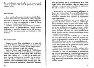 las profundidades, nada ni nadie en este universo será 
capaz de apartarme del amor de Jesucristo, mi Señor 
(Rom 8,38-40). 
Declaración 
A mi entender, las palabras más preciosas de la Escri­tura 
son éstas: «He aquí la esclava del Señor; hágase en 
mí según su palabra» (Le 1,38). Esta declaración es, por 
otra parte, la clave para radiografiar el alma de María 
y captar sus vibraciones más íntimas. 
De María sabemos poco, pero sabemos lo suficiente. 
Bastaría aplicar a la Madre el espíritu y alcance de esta 
declaración en todos los instantes de su vida y acerta­ríamos 
cuáles eran exactamente sus reacciones de cada 
momento. 
La encantadora 
Nazaret era una aldea insignificante en el país del 
norte de la Palestina septentrional, con una fuente en el 
centro de la población, rodeada de un campo relativa­mente 
fértil, resaltando el valle del Esdrelón. 
Aquí vivía María. Según los cálculos de Paul Gechter, 
si partimos de las costumbres de la Palestina de aquellos 
tiempos, María tendría en esta época como unos trece 
años. (Paul Gechter, o. c, 139-143). No se pueden com­parar 
nuestras muchachas de trece años con las mucha­chas 
de la misma edad de entonces. La parábola del pro­ceso 
vital varía notablemente según el clima, época, cos­tumbres, 
índices de crecimiento y longevidad. Bástenos 
66 
saber, por ejemplo, que en aquellos tiempos la ley consi­deraba 
nubiles a las muchachas a los doce años y, gene­ralmente, 
a esta edad eran prometidas en matrimonio. 
En todo caso María era una jovencita. 
A pesar de ser tan joven, las palabras sublimes y so­lemnes 
que le dice el ángel de parte de Dios, indican que 
María poseía para esta edad una plenitud interior y una 
estabilidad emocional muy superiores y desproporcio­nadas 
para su edad. 
En efecto, es significativo que en su saludo el án­gel 
omita el nombre propio de María. La perífrasis gra­matical 
«llena de gracia» es usada como nombre propio. 
Gramaticalmente es un participio perfecto en su forma 
pasiva, que podríamos traducir algo así como: «¡Bue­nos 
días, repleta de gracias!» Hablando en lenguaje mo­derno, 
podríamos usar para este caso la palabra encan­tadora. 
Significa que Dios encontró en María""un encanto 
o simpatía muy especiales. 
Estamos, pues, ante una muchacha que ha sido ob­jeto 
de la predilección divina. Desde los primeros mo­mentos 
de su existencia, antes de nacer, fue preservada 
del pecado hereditario en que le correspondía incurrir y 
simultáneamente fue como un jardín esmeradamente cul­tivado 
por el Señor Dios e irrigado con dones, gracias, 
carismas, ciencia, todo fuera de serie. 
Por eso se le comunica que el «Señor está con ella», 
expresión bíblica que indica una asistencia extraordina­ria 
de parte de Dios. Ello, sin embargo, no quiere indicar 
que ese trato excepcional la transformó en una princesa 
celeste, fuera de nuestra órbita humana. Nunca debemos 
perder de vista que la Madre fue una criatura como nos­otros, 
aunque tratada de manera especial por su destino 
también especial. 
67 
 