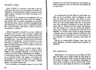 Entrando el ángel 
Aquí, lo difícil y lo necesario, tanto para el que es­cribe 
como para el que lee, es colocarse en estado con­templativo: 
es preciso detener el aliento, producir un sus­penso 
interior y asomarse, con infinita reverencia, al in­terior 
de María. 
La escena de la anunciación está palpitando de una 
concentrada intimidad. Para saber cómo fue aquello y 
qué aconteció allí, es necesario sumergirse en esa atmós­fera 
interior, captar, más por intuición contemplativa que 
por intelección, el contexto vital y la palpitación invisi­ble 
y secreta de María. ¿Qué sentía? ¿Cómo se sentía, en 
ese momento, la Señora? 
¿Cómo fue aquello? ¿Sucedió en su casa? ¿Quizá en 
el campo? ¿En el cerro? ¿En la fuente? ¿Estaba sola 
María? ¿Fue en forma de visión? ¿El ángel estaba en for­ma 
humana? ¿Fue una alocución interior, inequívoca? El 
evangelista dice: «Entrando el ángel donde estaba ella» 
(Le 1,28). Ese «entrando», ¿se ha de entender en su sen­tido 
literal y espacial? Por ejemplo, ¿como el caso de al­guien 
que llama a la puerta, con unos golpes, y entra des­pués 
en la habitación? 
¿Se podría entender en un sentido menos literal y 
más espiritual? Por ejemplo, vamos a suponer: María 
estaba en alta intimidad, abismada en la presencia en­volvente 
del Padre, habían desaparecido las palabras, y 
la comunicación entre la Sierva y el Señor se efectuaba 
en un profundo silencio. De repente, este silencio fue 
interrumpido. Y, en esa intimidad a dos —intimidad que 
humanamente es siempre un recinto cerrado— «entró» 
alguien. ¿Se podría explicar así? 
Lo que sabemos, con absoluta certeza, es que la vida 
68 
normal de esta muchacha de campo fue interrumpida, de 
forma sorprendente, por una visitación extraordinaria de 
su Señor Dios. 
La interpretación que hizo María de aquel doble pro­digio 
que se le anunciaba, según el desahogo que ella 
tuvo con Isabel, fue la siguiente: ella, María, se consi­deraba 
como la más «poca cosa» entre las mujeres de la 
tierra (Le 1,48). Si algo grande tenía ella no era mérito 
suyo, sino gratuidad y predilección de parte del Señor. 
Ahora bien, la sabiduría de Dios escogió precisamente, 
entre las mujeres de la tierra, la criatura más insignifi­cante, 
para evidenciar y patentizar que sólo Dios es el 
Magnífico. La escogió a ella, carente de dones personales 
y carismas, para que quedase evidente a los~5jos de todo 
el mundo que las «maravillas» (Le 49) de salvación no 
son resultado de cualidades personales sino gracia de 
Dios. 
Esa fue su interpretación. Estamos, pues, ante una 
joven inteligente y humilde, inspirada por el espíritu de 
Sabiduría. 
Dos proposiciones 
Primeramente se le anuncia que será Madre del Me­sías. 
Ese había sido el sueño dorado de toda mujer en 
Israel, particularmente desde los días de Samuel. Entre 
los saludos del ángel y esta fantástica proposición, la 
joven quedó «turbada», es decir, confusa, como la per­sona 
que no se siente digna de todo eso; en una palabra, 
69 
 