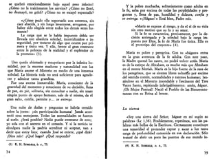 se quebró emocionalmente bajo aquel peso infinito! 
¿Cómo no la traicionaron los nervios? ¿Cómo no lloró, 
no desmayó, no gritó? ¿Cómo no se escapó espantada? 
«¿Cómo pudo ella soportarlo con entereza, sin 
caer abatida, y sin luego levantarse, arrogante, por 
haber sido elegida entre todos los demás seres hu­manos? 
La carga que se le había impuesto debía ser 
llevada con absoluta soledad, incertidumbre e in­seguridad, 
por tratarse de algo que ocurre por pri­mera 
y única vez. Y ello, frente al gran contraste 
entre la pobreza de la realidad y el esplendor de 
la promesa» (3). 
Uno queda abismado y estupefacto por la infinita hu­mildad, 
por la enorme madurez y naturalidad con las 
que María asume el Misterio en medio de una inmensa 
soledad. La historia toda no será suficiente para agrade­cer 
y admirar tanta grandeza. 
Fue una escena inenarrable. María, consciente de la 
gravedad del momento y consciente de su decisión, llena 
de paz, en pie, solitaria, sin consultar a nadie, sin tener 
ningún punto de apoyo humano, sale de sí misma, da el 
gran salto, confía, permite y... se entrega. 
Una nube de dudas y preguntas se habría cernido 
sobre la joven: ¡sin participación humana! Jamás acon­teció 
cosa semejante. Todas las normalidades se fueron 
al suelo. ¿Será posible? Nadie puede enterarse de esto; 
yo sola con el secreto en el corazón. Y si la noticia se 
divulgara nadie la podría acreditar ni aceptar, van a 
decir que estoy loca; cuando José se entere, ¿qué dirá? 
¡Dios mío! ¿Qué hago? ¿Qué respondo? 
(3) K. H. SCHELHLE, b. c, 73. 
74 
Y la pobre muchacha, solitariamente como adulta en 
la fe, salta por encima de todas las perplejidades y pre­guntas 
y, llena de paz, humildad y dulzura, confía y 
se entrega. « ¡Hágase!» Está bien, Padre mío. 
«María se expone al riesgo, y da el sí de su vida 
sin otro motivo que su fe y su amor. 
Si la fe se caracteriza, precisamente, por la de­cisión 
arriesgada y la soledad bajo la carga im­puesta 
por Dios, la fe de María fue única. Ella es 
el prototipo del creyente» (4). 
María es pobre y peregrina. Con su «hágase» entra 
en la gran aventura de la fe adulta. Con este paso, 
la Madre quemó las naves, no podrá volver atrás. María 
es de la estirpe de Abraham, es mucho más que Abraham 
en el monte Moriah. María es la hija fuerte de la raza de 
los peregrinos, que se sienten libres saltanífo por encima 
del sentido común, normalidades y razones humanas; lan­zándose 
en el Misterio insondable y fascinante del Tres 
Veces Santo, repitiendo infatigablemente: amén, hágase. 
¡Oh Mujer Pascual! Nació el Pueblo de las Bienaventu­ranzas 
con su Reina al frente. 
La sierva 
«Soy una sierva del Señor; hágase en mí según su 
palabra» (Le 1,38). Posiblemente, repetimos, son las pa­labras 
más bellas de la Escritura. Ciertamente constituye 
una temeridad el pretender captar y sacar a luz tanta 
carga de profundidad contenida en esa declaración. Sólo 
trataré de abrir un poco las puertas de ese mundo in- 
(4) K. H. SCHELKUB, o. c, 73. 
75 
 