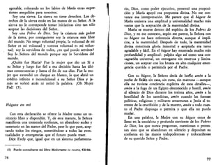 agotable, colocando en los labios de María otras expre­siones 
asequibles para nosotros. 
Soy una sierva. La sierva no tiene derechos. Los de­rechos 
de la sierva están en las manos de su Señor. A la 
sierva no le corresponde tomar iniciativas sino tan sólo 
aceptar las decisiones del Señor. 
Soy una Pobre de Dios. Soy la criatura más pobre 
de la tierra, por consiguiente soy la criatura más libre 
del mundo. No tengo voluntad propia, la voluntad de mi 
Señor es mi voluntad y vuestra voluntad es mi volun­tad; 
soy la servidora de todos, ¿en qué puedo serviros? 
Soy la .Señora del mundo porque soy la Servidora del 
mundo. 
¿Quién fue María? Fue la mujer que dio un Sí a 
su Señor y luego fue fiel a esa decisión hasta las últi­mas 
consecuencias y hasta el fin de sus días. Fue la mu­jer 
que extendió un cheque en blanco, la que abrió un 
crédito infinito e incondicional a su Señor Dios y ja­más 
se volvió atrás ni retiró la palabra. ¡Oh Mujer 
Fiel! (5). 
Hágase en mí 
Con esta declaración se ofrece la Madre como un te­rritorio 
libre y disponible. Y, de esta manera, la Señora 
manifiesta una tremenda confianza, un abandono audaz y 
temerario en las manos del Padre, pase lo que pase, acep­tando 
todos los riesgos, sometiéndose a todas las even­tualidades 
y emergencias que el futuro pueda traer. 
Dice Evely que, igual que en un sistema parlamentá­is) 
Puede consultarse mi libro Muéstrame tu rostro, 438-446. 
76 
rio, Dios, como poder ejecutivo, presentó una proposi­ción 
y María apoyó esa propuesta divina. No me con­vence 
esa interpretación. Me parece que el hágase de 
María encierra una amplitud y universalidad mucho más 
vastas que la aceptación de la maternidad divina. 
María se mueve dentro del espíritu de los Pobres de 
Dios, y en ese contexto, según me parece, la Señora con 
su hágase no hace referencia directa, aunque sí implí­cita, 
a la maternidad. Después de todo, la maternidad 
divina constituía gloria inmortal y aceptarla era tarea 
agradable y fácil. En el hágase hay encerrada mucha más 
profundidad y amplitud: palpita algo así como una con­sagración 
universal, un entregarse sin reservas y limita­ciones, 
un aceptar con los brazos en alto cualquier emer­gencia 
querida o permitida por el Padre. 
Con su hágase, la Señora decía de hecfio amén a la 
noche de Belén sin casa, sin cuna, sin matrona —aunque 
ella no tuviera conciencia explícita de esos detalles—, 
amén a la fuga de un Egipto desconocido y hostil, amén 
al silencio de Dios durante los treinta años, amén a la 
hostilidad de los sanedritas, amén cuando las fuerzas 
políticas, religiosas y militares arrastraran a Jesús al to­rrente 
de la crucifixión y de la muerte, amén a todo cuan­to 
el Padre disponga o permita y que ella no pueda 
mudar. 
En una palabra, la Madre con su hágase entra de 
lleno en la caudalosa y profunda corriente de los Pobres 
de Dios, los que nunca preguntan, cuestionan o protes­tan 
sino que se abandonan en silencio y depositan su 
confianza en las manos todopoderosas y todocariñosas 
de su querido Señor y Padre. 
77 
 