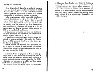 Por vía de contrastes 
En el Evangelio de Lucas la fe adulta de María es 
como una melodía que se desliza suavemente en medio 
de una noble sinfonía. Y esa fe queda brillantemente 
resaltada por una orquestación de fondo en la que se 
contraponen las actitudes de María y de Zacarías. 
Isabel —a cuya casa habían descendido simultánea­mente 
la bendición de un hijo y el castigo de Zacarías, 
por no haber creído— dice a María: ¡feliz tú porque 
creíste, querida hija de Sión! Creíste que para Dios todo 
es posible; todas las maravillas que se te han comuni­cado 
se cumplirán cabalmente en premio a tu fe. En 
cambio, aquí está Zacarías sin poder hablar, porque de­bido 
a su incredulidad quedó mudo. 
A Zacarías se le anuncia que ellos, un matrimonio 
de «edad avanzada», van a tener un hijo «revestido del 
espíritu y poder de Elias» (Le 1,17). 
A María se le anuncia que «sin conocer varón» ger- 
• minará en su seno solitario, a la sombra del Espíritu 
Santo, un Hijo que será Grande y su reino durará por 
los días sin fin (Le 1,33). 
Zacarías no cree. Es imposible, dice. Yo soy un vie­jo; 
mi esposa es también de edad avanzada. No estamos 
en tiempo de florecer. En todo caso, dame una señal de 
que todo sucederá (Le 1,18). 
En cambio, María no pregunta ni duda ni exige ga­rantías. 
Con la típica actitud de los Pobres de Dios, la 
Madre contra toda esperanza y contra toda evidencia se 
entrega en medio de una completa oscuridad (Le 1,38). 
Zacarías, por no creer en la palabra de Dios, queda 
mudo hasta el nacimiento de Juan. 
En cambio María, por haber creído, se transforma 
78 
en Madre de Dios, bendita entre todas las mujeres y 
proclamada bienaventurada por las generaciones sin fin. 
Aquella mañana, en «aquella región montañosa de 
Judá», hubo una fiesta de espíritu, y en el momento cul­minante 
de la fiesta debieron repetirse solemnemente a 
coro, entre María, Isabel y Zacarías, las palabras centra­les 
del misterio de la fe: «porque para Dios nada es im­posible 
» (Le 1,37). 
79 
 