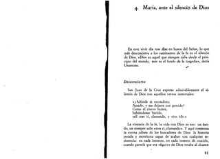 María, ante el silencio de Dios 
En este vivir día tras días en busca del Señor, lo que 
más desconcierta a los caminantes de la fe es el silencio 
de Dios. «Dios es aquel que siempre calla desde el prin­cipio 
del mundo; este es el fondo de la tragedia», decía 
Unamuno. - 
Desconcierto 
San Juan de la Cruz expresa admirablemente el si­lencio 
de Dios con aquellos versos inmortales: 
«¿Adonde te escondiste, 
Amado, y me dejaste con gemido? 
Como el ciervo huíste, 
habiéndome herido, 
salí tras ti, clamando, y eras ido.» 
La vivencia de la fe, la vida con Dios es eso: un éxo­do, 
un siempre salir «tras ti, clamando». Y aquí comienza 
la eterna odisea de los buscadores de Dios: la historia 
pesada y monótona capaz de acabar con cualquier re­sistencia: 
en cada instante, en cada intento de oración, 
cuando parecía que esa «figura» de Dios estaba al alcance 
81 
 