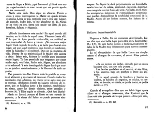 antes de llegar a Belén, ¿qué hacemos? ¿Habrá una mu­jer 
experimentada en esas tareas que me pueda ayudar 
en ese momento? 
Nadie sabe nada. Dios sigue en silencio. Frente a 
estos y otros interrogantes la Madre no queda irritada 
o ansiosa. Llena de paz, responde una y otra vez: hágase, 
de acuerdo, Padre mío, yo me abandono en Ti. Nunca 
se ha visto en esta tierra una mujer tan llena de paz, 
fortaleza, dulzura y elegancia. 
¿Dónde dormiremos esta noche? En aquel recodo del 
camino, en la falda de aquel cerro. Vamonos hasta allá. 
Y lo que de lejos parecía confortable, en realidad es 
una concavidad de barro y viento. ¿No tenemos mejor 
lugar? Está cayendo la noche, y es tarde para buscar otro 
lugar; así que, aquí tendremos que dormir, o maldormir, 
entre la humedad y el estiércol. Dios no da muestras de 
vida. Dentro de su espiritualidad la Madre sólo acierta 
a decir: Señor mío, hicimos lo posible para encontrar 
mejor lugar; Tú has permitido que tengamos que pasar 
noche aquí; está bien, Padre mío, hágase, me abandono 
a tu voluntad. Y este inextinguible hágase hará que nun­ca 
se quiebre emocionalmente y la libertará de toda an­gustia. 
Van pasando los días. Hacen todo lo posible en cuan­to 
al alimento y en cuanto al descanso. Cuando todos los 
resultados eran adversos, no resiste ni se agita sino que 
se entrega. «Debieron dormir en lugares públicos de re­poso, 
que se hallaban junto a los caminos, tendiéndose 
en tierra, como los demás viajeros, entre camellos y 
burros» (8). Y Dios seguía en silencio. ¿Qué hará María? 
María no llorará, porque el llanto es una especie de 
protesta; y la sierva del Señor no puede protestar sino 
(8) Ricciom, o. c, 259. 
86 
aceptar. Su hágase le dará perpetuamente un formidable 
estado interior de calma, serenidad, elegancia, dignidad, 
una categoría interior fuera de serie. No habrá en el mun­do 
emergencias dolorosas ni eventualidades sorpresivas 
que puedan desequilibrar la estabilidad emocional de la 
Madre. Antes de ser Señora nuestra, fue Señora de sí 
misma. 
Dulzura inquebrantable 
Llegaron a Belén. En un momento determinado, Lu­cas 
dice que «no había lugar para ellos en la hospedería» 
(Le 2,7). De este hecho vamos a deducij^situaciones vi­tales 
de la Madre muy interesantes para nuestra contem­plación. 
La tal «hospedería» de que habla Lucas era simple­mente 
el albergue de caravanas, el actual Khan palesti-nense. 
«Es un recinto sin techar, circuido por un muro 
bastante alto, con una sola puerta... 
Las bestias quedaban en el centro, al aire libre, 
y los viajeros, bajo los porches o entre los ani­males. 
Y en aquel amasijo de hombres y bestias re­vueltos, 
se hablaba de negocios, se rezaba, se can­taba, 
se dormía, se comía, se podía nacer, se podía 
morir...» (9). 
Cuando el evangelista dice que no había lugar «para 
ellos» en el albergue caravanero, dice Ricciotti que la 
frase está más pensada de lo que parece. «Sitio por sitio, 
(9) RICCIOTTI, O. C, 259, 260. 
87 
 