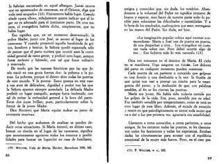 lo habrían encontrado en aquel albergue. Jamás ocurre 
que un aposentador de caravanas, en el Oriente, diga que 
todo está ocupado» (10). Físicamente había lugar. Cuando 
añade «para ellos», veladamente quiere indicar que el lu­gar 
no es adecuado para el inminente parto. De otra ma­nera, 
el evangelista habría dicho, simplemente, que no 
había lugar. 
Eso significa que, en un momento determinado, la 
pobre Madre, junto con José, se asomó al lugar de las 
caravanas. Y cuando presenció aquella barahúnda de gri­tos, 
hombres y bestias, la Señora quedó espantada sólo 
de pensar que el parto tuviera que ocurrir ante la curio­sidad 
general de tanta gente; y prefirió otro lugar, aunque 
fuese molesto y húmedo, con tal que fuese solitario 
y reservado. 
De modo que las razones históricas por las que Je­sús 
nació en una gruta fueron dos: la pobreza y la pu­reza. 
La pobreza, porque el dinero abre todas las puertas 
de este mundo. Y la pureza: llamo pureza en este caso 
a esa aura de delicadeza, dignidad y pudor con las que 
la Señora aparece siempre aureolada. La delicada Madre 
prefirió un lugar tranquilo, aunque fuera incómodo, con 
tal de evitar la curiosidad general a la hora del parto. 
Estas dos joyas brillan, pues, particularmente sobre la 
frente de la joven Madre. 
Dice Ricciotti que María «quiso rodear su parto de 
reverente reserva». 
Del hecho que acabamos de analizar se pueden de­ducir 
otras situaciones. Si María intentó, en último caso, 
buscar un rincón en el lugar de las caravanas, significa 
que anteriormente agotaron todos los intentos y posibi­lidades 
para buscar un lugarcito en casa de familiares, 
(10) WILLIAM, Vida de María, Herder, Barcelona 1950, 102. 
88 
amigos y conocidos que, sin duda, los tendrían. Aban­donarse 
a la voluntad del Padre no significa cruzarse de 
brazos y esperar, sino hacer de nuestra parte todo lo po­sible 
para solucionar las dificultades y necesidades. Y a 
la hora de los resultados, cualesquiera que sean, entregarse 
en las manos del Padre. Sin duda, así hizo. 
«La imaginación popular coloca aquí escenas con­movedoras: 
María y José van de puerta en puerta, 
de una despachan a otra... Los evangelios no cuen­tan 
nada sobre eso. Pero debió ocurrir algo de 
eso... Eso hubiera sido lo más natural» (II). 
Otra vez entramos en el interior de María. El cielo 
no se manifiesta. Urge asegurar un rincón. Los dolores 
del parto en cualquier momento pueden comenzar. 
Cada puerta de un pariente o conocido que golpean 
es una ilusión y una desilusión a la vez: la ilusión de 
que quizá nos van a prestar un rincón para la emer­gencia 
del parto; y la desilusión de que, con palabras 
amables, al fin se les cierran las puertas. 
María era joven. No había sido todavía curtida por 
los golpes de la vida. Era, pues, sensible por su edad. 
Era también sensible por temperamento, como se verá en 
otro lugar de este libro. Además, el estado de emoción 
y temor en que psicológicamente se siente toda mujer que 
va a dar a luz por primera vez, agravaría esa sensibilidad. 
Llamaron a otros conocidos, a otros parientes, a otros 
amigos. Se les cerraron todas las puertas, se les clausura­ron 
todos los horizontes y todas las esperanzas. Estaban 
dadas las circunstancias para arrasar con el equilibrio 
emocional de la mujer más fuerte. Pero, en el caso pre- 
(11) F. WnxiAM, o. c, 103. 
89 
 