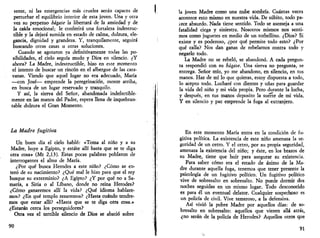 senté, ni las emergencias más crueles serán capaces de 
perturbar el equilibrio interior de esta joven. Una y otra 
vez su perpetuo hágase la libertará de la ansiedad y de 
la caída emocional; le conferirá una fortaleza indestruc­tible 
y la dejará sumida en estado de calma, dulzura, ele­gancia, 
dignidad y grandeza. Y, tranquilamente, seguirá 
buscando otras casas u otras soluciones. 
Cuando se agotaron ya definitivamente todas las po­sibilidades, 
el cielo seguía mudo y Dios en silencio. ¿Y 
ahora? La Madre, indestructible, hizo en este momento 
el intento de buscar un rincón en el albergue de las cara­vanas. 
Viendo que aquel lugar no era adecuado, María 
—con José— emprende la peregrinación, monte arriba, 
en busca de un lugar reservado y tranquilo. 
Y así, la sierva del Señor, abandonada indefectible­mente 
en las manos del Padre, espera llena de inquebran­table 
dulzura el Gran Momento. 
La Madre fugitiva 
Un buen día el cielo habló: «Toma al niño y a su 
Madre, huye a Egipto, y estáte allí hasta que se te diga 
otra cosa» (Mt 2,13). Estas pocas palabras poblaron de 
interrogantes el alma de María. 
¿Por qué busca Herodes a este niño? ¿Cómo se en­teró 
de su nacimiento? ¿Qué mal le hizo para que el rey 
busque su exterminio? ¿A Egipto? ¿Y por qué no a Sa­maría, 
a Siria o al Líbano, donde no reina Herodes? 
¿Cómo ganaremos allí la vida? ¿Qué idioma hablare­mos? 
¿En qué templo rezaremos? ¿Hasta cuándo tendre­mos 
que estar allí? «Hasta que se te diga otra cosa.» 
¿Estarán cerca los perseguidores? 
Otra vez el terrible silencio de Dios se abatió sobre 
90 
la joven Madre como una nube sombría. Cuántas veces 
acontece esto mismo en nuestra vida. De súbito, todo pa-íece 
absurdo. Nada tiene sentido. Todo se asemeja a una 
fatalidad ciega y siniestra. Nosotros mismos nos senti­mos 
como juguetes en medio de un torbellino. ¿Dios? Si 
existe y es poderoso, ¿por qué permite todo esto? ¿Por 
qué calla? Nos dan ganas de rebelarnos contra todo y 
negarlo todo. 
La Madre no se rebeló, se abandonó. A cada pregun­ta 
respondió con su bagase. Una sierva no pregunta, se 
entrega. Señor mío, yo me abandono, en silencio, en tus 
manos. Haz de mí lo que quieras, estoy dispuesta a todo, 
lo acepto todo. Lucharé con clientes y uñas para guardar 
la vida del niño y mi vida propia. Pero durante la lucha, 
y después, en tus manos deposito la suerte de mi vida. 
Y en silencio y paz emprende la fuga al extranjero. 
En este momento María entra en la condición de fu­gitiva 
política. La existencia de este niño amenaza la se­guridad 
de un cetro. Y el cetro, por su propia seguridad, 
amenaza la existencia del niño; y éste, en los brazos de 
su Madre, tiene que huir para asegurar su existencia. 
Para saber cómo era el estado de ánimo de la Ma­dre 
durante aquella fuga, tenemos que tener presente la 
psicología de un fugitivo político. Un fugitivo político 
vive de sobresalto en sobresalto. No puede dormir dos 
noches seguidas en un mismo lugar. Todo desconocido 
es para él un eventual delator. Cualquier sospechoso es 
un policía de civil. Vive temeroso, a la defensiva. 
Así vivió la pobre Madre por aquellos días: de so­bresalto 
en sobresalto: aquellos que vienen allá atrás, 
¿no serán de la policía de Herodes? Aquellos otros que 
91 
 