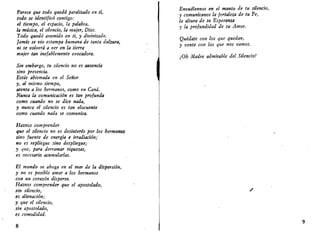 Parece que todo quedó paralizado en ti, 
todo se identificó contigo: 
el tiempo, el espacio, la palabra, 
la música, el silencio, la mujer, Dios. 
Todo quedó asumido en ti, y divinizado. 
Jamás se vio estampa humana de tanta dulzura, 
ni se volverá a ver en la tierra 
mujer tan inefablemente evocadora. 
Sin embargo, tu silencio no es ausencia 
sino presencia. 
Estás abismada en el Señor 
y, al mismo tiempo, 
atenta a los hermanos, como en Cana. 
Nunca la comunicación es tan profunda 
como cuando no se dice nada, 
y nunca el silencio es tan elocuente 
como cuando nada se comunica. 
Haznos comprender 
que el silencio no es desinterés por los hermanos 
sino fuente de energía e irradiación; 
no es repliegue sino despliegue; 
y que, para derramar riquezas, 
es necesario acumularlas. 
El mundo se ahoga en el mar de la dispersión, 
y no es posible amar a los hermanos 
con un corazón disperso. 
Haznos comprender que el apostolado, 
sin silencio, 
es alienación; 
y que el silencio, 
sin apostolado, 
es comodidad. 
8 
Envuélvenos en el manto de tu silencio, 
y comunícanos la fortaleza de tu Fe, 
la altura de tu Esperanza 
y la profundidad de tu Amor. 
Quédate con los que quedan, 
y vente con los que nos vamos. 
¡Oh Madre admirable del Silencio! 
9 
 