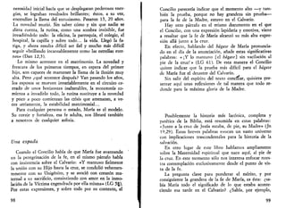 nerosidad inicial hacía que se desplegaran poderosas ener­gías, 
se lograban resultados brillantes; éstos, a su vez, 
encendían la llama del entusiasmo. Pasaron 15, 20 años. 
La novedad murió. Sin saber cómo y sin que nadie se 
diera cuenta, la rutina, como una sombra invisible, fue 
invadiéndolo todo: la oficina, la parroquia, el colegio, el 
hospital, la capilla y sobre todo... la vida. Llegó la fa­tiga, 
y ahora resulta difícil ser fiel y mucho más difícil 
seguir «brillando incansablemente como las estrellas eter­nas 
» (Dan 12,3). 
Lo mismo acontece en el matrimonio. La novedad y 
frescura de los primeros tiempos, en espera del primer 
hijo, son capaces de mantener la llama de la ilusión muy 
alta. Pero ¿qué acontece después? Van pasando los años, 
los esposos se mueven invariablemente en el circuito ce­rrado 
de unos horizontes inalterables, la monotonía co­mienza 
a invadirlo todo, la rutina sustituye a la novedad 
y poco a poco comienzan las crisis que amenazan, a ve­ces 
seriamente, la estabilidad matrimonial... 
Para cualquier persona o estado, María es el modelo. 
Su coraje y fortaleza, esa fe adulta, nos librará también 
a nosotros de cualquier asfixia. 
Una espada 
Cuando el Concilio habla de que María fue avanzando 
en la peregrinación de la fe, en el mismo párrafo habla 
con insistencia sobre el Calvario: «Y mantuvo fielmente 
la unión con su Hijo hasta la cruz, se condolió vehemen­temente 
con su Unigénito, y se asoció con corazón ma­ternal 
a su sacrificio, consintiendo con amor en la inmo­lación 
de la Víctima engendrada por ella misma» (LG 5§). 
Por estas expresiones, y sobre todo por su contexto, el 
98 
Concilio parecería indicar que el momento alto —y tam­bién 
la prueba, porque no hay grandeza sin prueba— 
para la fe de la Madre, estuvo en el Calvario. 
Hay otro párrafo en el mismo documento en el que 
el Concilio, con una expresión lapidaria y emotiva, viene 
a resaltar que la fe de María alcanzó su más alta expre­sión 
allá junto a la cruz. 
En efecto, hablando del hágase de María pronuncia­do 
en el día de la anunciación, añade estas significativas 
palabras: « ¡Y lo mantuvo [el hágase] sin vacilación al 
pie de la cruz!» (LG 61). De esta manera el Concilio 
quiere indicar que la prueba más difícil para el hágase 
de María fue el desastre del Calvario. 
Si a salir del espíritu del texto conciliar, quisiera pre­sentar 
aquí unas reflexiones de tal manera que todo re­dunde 
para la máxima gloria de la Madre. 
Posiblemente la historia más lacónica, completa y 
patética de la Biblia, está resumida en estas palabras: 
«Junto a la cruz de Jesús estaba, de pie, su Madre» (Jn 
19,29). Estas breves palabras evocan un vasto universo 
con implicaciones trascendentales para la historia de la 
salvación. 
En otro lugar de este libro hablamos ampliamente 
sobre la Maternidad espiritual que nace aquí, al pie de 
la cruz. En este momento sólo nos interesa enfocar nues­tra 
contemplación exclusivamente desde el punto de vis­ta 
de la fe. 
La pregunta clave para ponderar el mérito, y por 
consiguiente la grandeza de la fe de María, es ésta: ¿sa­bía 
María todo el significado de lo que estaba aconte­ciendo 
esa tarde en el Calvario? ¿Sabía, por ejemplo, 
99 
 