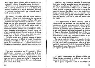 tanto cuanto nostros sabemos sobre el significado tras­cendental 
y redentor de aquella muerte sangrienta? 
Según como sea la respuesta a estas preguntas, se me­dirá 
la altura y profundidad de la fe de María. Y la 
respuesta dependerá, a su vez, de la imagen o preconcep-to 
—muchas veces emocional— que cada cual tenga so­bre 
la persona de María. 
En cuanto a esto caben, según me parece, posiciones 
ambiguas, y habría otras preguntas previas para un ca­bal 
esclarecimiento, por ejemplo: si María sabía todo, 
¿su mérito era mayor o menor? Si el Misterio lo vislum­braba 
tan sólo entre penumbras, ¿aumentaba o dismi­nuía 
el mérito de su fe? ¿Se podría afirmar quizá, en 
algún sentido, que cuanto menos conocimientos tuviera 
tanto más meritoria y mayor era su fe? Muchas conclu­siones 
dependen del presupuesto o esquema mental con 
el que cada cual se coloca frente a la persona de María. 
También yo tengo mi esquema que, según me parece, 
arroja sobre la Señora el máximo esplendor. 
De todas formas, antes de seguir adelante es preciso 
distinguir claramente en María la ciencia (conocimien­to 
teológico de la Madre sobre lo que estaba acontecien­do 
en el Calvario) de la fe. La grandeza no le viene a 
María de su conocimiento, mayor o menor, sino de su fe. 
Para saber exactamente qué le aconteció a María 
aquella tarde —acontecer en el sentido vital de la pa­labra—, 
no podemos imaginar a María como un ente 
abstracto y solitario, aislado de su grupo humano, sino 
como una persona normal que recibe el impacto de la 
influencia de su medio ambiente. Así somos los humanos 
y así fue sin duda María. 
100 
Pues bien: por el contexto evangélico, la muerte de 
Jesús tuvo para los apóstoles carácter de catástrofe fi­nal. 
Ahí se acababa todo. Esa impresión y estado de áni­mo 
están admirablemente reflejados en la escena de 
Emaús. Cleofás, después de sentirse triste porque el In­terlocutor 
ignoraba los últimos sucesos que para él eran 
herida reciente y doliente, acabó con un «nosotros espe­rábamos 
», como quien quiere añadir después: pero ya 
todo está perdido; ¡todo fue un sueño tan bonito!, mas 
fue sueño. 
Caifas, representando al bando contrario, tenía la 
convicción de que, acabando con Jesú^, acababa con el 
movimiento. Y tenía razón, porque así mismo sucedió. 
Cuando los apóstoles vieron a Jesús en manos de los 
enemigos, se olvidaron de sus juramentos de fidelidad 
y cada cual, buscando salvar su propia piel, se dieron a 
la fuga en desbandada abandonándolo todo. A los tres 
días estaban todavía escondidos con las puertas bien 
atrancadas (Jn 20,19), para salvar por lo menos su pe­llejo, 
ya que habían perdido a su líder. 
Ese era su estado de ánimo: en el sepulcro dormía, 
enterrado para siempre, un lindo sueño junto al Soña­dor. 
De ahí su obstinada resistencia a creer en las noti­cias 
de la Resurrección. El día de Pentecostés, el Espíritu 
Santo esclareció todo el panorama de Jesús. Sólo enton­ces 
supieron quién fue Jesucristo. 
¿Y María? Primeramente no debemos olvidar que 
María alternaba y se movía en medio de este grupo hu­mano 
tan desorientado y abatido. 
Yo no puedo imaginarme —ésa es mi imagen— a 
101 
 