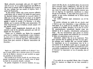 María adorando emocionada cada gota de sangre q"e 
caía de la cruz. Yo no podría imaginarme que María su­piera 
toda la teología sobre la Redención por la muerte 
de cruz, teología que nos enseñó el Espíritu Santo a 
partir de Pentecostés. 
Si ella hubiese sabido todo cuanto nosotros sabemos, 
¿cuál habría sido su mérito? En medio de aquel escena­rio 
desolado hubiera constituido "un consuelo infinito el 
saber que ni una sola gota de esa sangre se la tragaría 
inútilmente la tierra; el saber que si se perdía el Hijo, se 
ganaba a cambio el mundo y la Historia; y el saber, 
además, que la ausencia del Hijo sería momentánea. En 
estas circunstancias poco le hubiera costado aceptar con 
paz aquella muerte. 
Tampoco puedo imaginármela dominada por el des­concierto 
total de los apóstoles, pensando que todo ter­minaba 
ahí. Eso tampoco. 
Vemos por el evangelio que María fue navegando 
entre luces y sombras, comprendiendo a veces claramen­te, 
otras veces no tanto, meditando las palabras antiguas, 
adhiriéndose a la voluntad del Padre, vislumbrando en 
forma lenta pero creciente el Misterio trascendente de 
Jesucristo... 
Según eso, ¿qué habría sucedido en el calvario? Aun­que 
es tarea difícil, voy a intentar entrar en el contexto 
vital de la Madre y mostrar en qué consistió su supre­ma 
grandeza en ese momento. 
Está metida en el círculo cerrado de una furiosa tem­pestad, 
interpretada por todo el mundo como el desas­tre 
final de un proyecto dorado y adorado. 
Es preciso imaginarse el contorno humano, en cuyo 
102 
centro está ella, de pie; en el primer plano, los ejecutores 
de la sentencia, fríos e indiferentes; más allá, los sane-dritas, 
con aire triunfal; más lejos, la multitud de curio­sos, 
entre los cuales unas pocas valientes mujeres que, 
con sus lágrimas de impotencia, manifiestan su simpa­tía 
por el Crucificado. Y, para todos estos grupos sin ex­cepción, 
lo que estaba sucediendo era la última escena 
de una tragedia. 
Los sueños acababan aquí, juntamente con el So­ñador. 
Es preciso colocarse en medio de ese círculo vital 
y fatal en que unos lamentaban y otros celebraban ese 
triste final. Y en medio de ese remolino la figura digna 
y patética de la Madre, aferrada a su fe para no sucum­bir 
emocionalmente, entendiendo algunas cosas, por 
ejemplo lo de la «espada», vislumbrando confusamente 
otras... No son circunstancias para pensar en bonitas 
teologías. Cuando alguien está combatido por un huracán 
le basta con mantenerse en pie y no caer. 
¿Entender? ¿Saber? Eso no es lo importante. Tam­poco 
entendió ella las palabras del Niño de doce años; 
sin embargo tuvo, también allá, una reacción sublime. 
Lo importante no es el conocimiento sino la fe, y 
ciertamente la fe d» María escaló aquí la montaña más 
alta. La que no entendió las palabras de Simeón (Le 2,33), 
¿entendería completamente lo que estaba sucediendo en 
el Calvario? Lo importante no era el entender, sino el 
entregarse. 
Y en medio de esa oscuridad, María, dice el Concilio 
(LG 61), mantuvo su hágase en un tono sostenido y 
agudo: 
103 
 