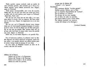 Padre querido, apenas entiendo nada en medio de 
esta confusión general; sólo entiendo que si Tú no hu­bieras 
querido, nunca habría acontecido esto. Hágase, 
pues, tu Voluntad. 
Todo parece incomprensible, pero estoy de acuerdo, 
Padre mío. No veo por qué tenía que morir tan joven, 
y sobre todo de esta manera, pero acepto tu Voluntad. 
¡Está bien, Padre mío! 
No veo por qué tenía que ser este cáliz, y no otro, 
para salvar el mundo. Pero no importa. Me basta saber 
que es obra tuya. Hágase. Lo importante no es ver sino 
aceptar. 
No veo por qué el Esperado durante tanto tiempo 
tenía que ser interrumpido intempestivamente al comien­zo 
de su tarea. Un día me dijiste que mi Hijo sería gran­de, 
no veo que sea grande. Mas, aunque nada vea, yo 
sé que todo está bien, lo acepto todo, estoy de acuerdo 
con todo, hágase tu Voluntad. 
Padre mío, en tus brazos deposito a mi querido Hijo. 
Fue el holocausto perfecto, la oblación total. La Ma­dre 
adquirió una altura espiritual vertiginosa, nunca fue 
tan pobre y tan grande, parecía una pálida sombra pero 
al mismo tiempo tenía la estampa de una reina. 
En esta tarde, la Fidelidad levantó un altar en la 
cumbre más alta del mundo. 
«Señora de la Pascua: 
Señora de la Cruz y la Esperanza, 
Señora del Viernes y del Domingo, 
Señora de la noche y de la mañana, 
Señora de todas las partidas, 
104 
porque eres la Señora del 
"tránsito" o la "pascua". 
Escúchanos: 
Hoy queremos decirte "muchas gracias". 
Muchas gracias, Señora, por tu Fiat; 
por tu completa disponibilidad de "esclava". 
Por tu pobreza y tu silencio. 
Por el gozo de tus siete espadas. 
Por el dolor de todas tus partidas, 
que fueron dando la paz a tantas almas. 
Por haberte quedado con nosotros 
a pesar del tiempo y las distancias.» 
Cardenal PIRONIO 
105 
 
