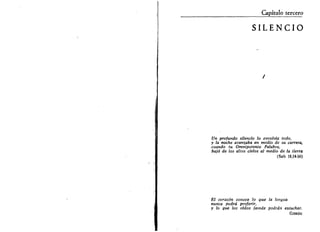 Capítulo tercero 
SILENCIO 
Un profundo silencio lo envolvía todo, 
y la noche avanzaba en medio de su carrera, 
cuando tu Omnipotente Palabra, 
bajó de los altos cielos al medio de la tierra 
(Sab 18,14-16) 
El corazón conoce lo que la lengua 
nunca podrá proferir, 
y lo que los oídos jamás podrán escuchar. 
GIBRXN 
 
