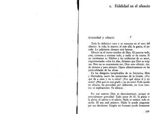 i. Fidelidad en el silencio 
Gratuidad y silencio ' 
Todo lo definitivo nace y se consuma en el seno del 
silencio: la vida, la muerte, el más allá, la gracia, el pe­cado. 
Lo palpitante siempre está latente. 
Silencio es el nuevo nombre de Dios. El penetra todo, 
crea,  conserva y sostiene todo, y nadie se da cuenta. Si 
no tuviéramos su Palabra y las evidencias de su amor, 
experimentadas todos los días, diríamos que Dios es enig­ma^ 
Pero no es exactamente eso. Dios «es» silencio, des­de 
siempre y para siempre. Opera silenciosamente en las 
profundidades de las almas. 
En los designios inexplicables de su Iniciativa, libre 
y libertadora, nacen las operaciones de la Gracia. ¿Por 
qué da a unos y no a otros? ¿Por qué ahora sí y no 
antes? ¿Por qué en este grado y no en otro? Todo queda 
en silencio. La gratuidad, por definición, no tiene razo­nes 
ni explicaciones. Es silencio. 
Por eso nuestro Dios es desconcertante, porque es 
esencialmente gratuidad. Todo parte de El, la gracia y 
la gloria, el mérito y el salario. Nada se merece, todo se 
recibe. El nos amó primero. Nadie le puede preguntar 
por sus decisiones. Ningún ser humano puede levantarse 
109 
 