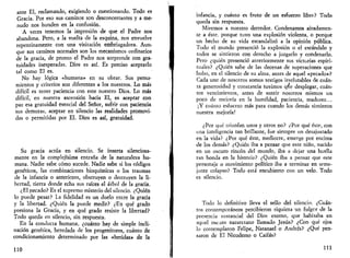 ante El, reclamando, exigiendo o cuestionando. Todo es 
Gracia. Por eso sus caminos son desconcertantes y a me­nudo 
nos hunden en la confusión. 
A veces tenemos la impresión de que el Padre nos 
abandona. Pero, a la vuelta de la esquina, nos envuelve 
repentinamente con una visitación embriagadora. Aun­que 
sus caminos normales son los mecanismos ordinarios 
de la gracia, de pronto el Padre nos sorprende con gra-tuidades 
inesperadas. Dios es así. Es preciso aceptarlo 
tal como El es. 
No hay lógica «humana» en su obrar. Sus pensa­mientos 
y criterios son diferentes a los nuestros. Lo más 
difícil es tener paciencia con este nuestro Dios. Lo más 
difícil, en nuestra ascensión hacia El, es aceptar con 
paz esa gratuidad esencial del Señor, sufrir con paciencia 
sus demoras, aceptar en silencio las realidades promovi­das 
o permitidas por El. Dios es así, gratuidad. 
Su gracia actúa en silencio. Se inserta silenciosa­mente 
en la complejísima entraña de la naturaleza hu­mana. 
Nadie sabe cómo sucede. Nadie sabe si los códigos 
genéticos, las combinaciones bioquímicas o los traumas 
de la infancia o anteriores, obstruyen o destruyen la li­bertad, 
tierra donde echa sus raíces el árbol de la gracia. 
¿El pecado? Es el supremo misterio del silencio. ¿Quién 
lo puede pesar? La fidelidad es un duelo entre la gracia 
y la libertad. ¿Quién la puede medir? ¿En qué grado 
presiona la Gracia, y en qué grado resiste la libertad? 
Todo queda en silencio, sin respuesta. 
En la conducta humana, ¿cuánto hay de simple incli­nación 
genética, heredada de los progenitores, cuánto de 
condicionamiento determinado por las «heridas» de la 
110 
infancia, y cuánto es fruto de un esfuerzo libre? Todo 
queda sin respuesta. 
Miremos a nuestro derredor. Condenamos airadamen­te 
a éste, porque tuvo una explosión violenta, o porque 
un hecho de su vida escandalizó a la opinión pública. 
Todo el mundo presenció la explosión o el escándalo y 
todos se sintieron con derecho a juzgarlo y condenarlo. 
Pero ¿quién presenció anteriormente sus victorias espiri­tuales? 
¿Quién sabe de las decenas de superaciones que 
hubo, en el silencio de su alma, antes de aquel «pecado»? 
Cada uno de nosotros somos testigos irrefutables de cuán­ta 
generosidad y constancia tuvimos que desplegar, cuán­tos 
vencimientos, antes de sentir nosotros mismos un 
poco de mejoría en la humildad, paciencia, madurez... 
¡Y cuánto esfuerzo más para cuando los demás sintieron 
nuestra mejoría! 
¿Por qué triunfan unos y otros no? ¿Por qué éste, con 
una inteligencia tan brillante, fue siempre un desajustado 
en la vida? ¿Por qué éste, mediocre, emerge por encima 
de los demás? ¿Quién iba a pensar que este niño, nacido 
en un oscuro rincón del mundo, iba a dejar una huella 
tan honda en la historia? ¿Quién iba a pensar que este 
personaje o movimiento político iba a terminar en seme­jante 
colapso? Todo está encubierto con un velo. Todo 
es silencio. 
Todo lo definitivo lleva el sello del silencio. ¿Cuán­tos 
contemporáneos percibieron siquiera un fulgor de la 
presencia sustancial del Dios eterno, que habitaba en 
aquel oscuro nazaretano llamado Jesús? ¿Con qué ojos 
lo contemplaron Felipe, Natanael o Andrés? ¿Qué pen­saron 
de El Nicodemo o Caifas? 
111 
 