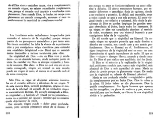 do el Dios vivo y verdadero ocupa, viva y completamente, 
un corazón virgen, no existen necesidades complementa­rias, 
porque el corazón está ocupado y «realizado» com­pletamente. 
Pero cuando Dios, de hecho, no ocupa com­pletamente 
un corazón consagrado, entonces sí nace in­mediatamente 
la necesidad de complementariedad. 
Los freudianos están radicalmente incapacitados para 
entender el misterio de la virginidad, porque siempre 
parten de un presupuesto materialista y por tanto ateo. 
No tienen autoridad, les falta la «base» de experimenta­ción 
y por consiguiente «rigor científico» para entender 
una «realidad» (virginidad «en» Dios) que es esencial­mente 
inaccesible e incluso inexistente para ellos. 
La virginidad sin Dios —sin un Dios vivo y verda­dero— 
es un absurdo humano, desde cualquier punto de 
vista. La castidad sin Dios es siempre represión y fuen­te 
de neurosis. Más claro: si Dios no está vivo en un co­razón 
consagrado, ningún ser normal en este mundo 
puede ser virgen ni casto, al menos en el sentido radical 
de estos conceptos. 
Sólo Dios es capaz de despertar armonías inmorta­les 
en el corazón solitario y silencioso de un virgen. Y 
de esta manera Dios, siempre prodigioso, origina el mis­terio 
de la libertad. El corazón de un verdadero virgen 
es esencialmente libertad. Un corazón consagrado a Dios, 
en virginidad —y habitado de verdad por su presencia—, 
nunca va a permitir, no «puede» permitir que su corazón 
quede dependiente de nadie. 
Ese corazón virgen puede y deber amar profunda­mente, 
pero siempre permanece señor de sí mismo. Y 
118 
eso porque su amor es fundamentalmente un amor obla­tivo 
y difusivo. El afecto meramente humano, por es­conder 
diferentes y camufladas dosis de egoísmo, tiende 
a ser exclusivo y posesivo. Es difícil, casi imposible, amar 
a todos cuando se ama a una sola persona. El amor vir­ginal 
tiende a ser oblativo y universal. Sólo desde la pla­taforma 
de Dios se pueden desplegar las grandes ener­gías 
ofrendadas al Señor, hacia todos los hermanos. Si 
un virgen no abre sus capacidades afectivas al servicio 
de todos, estaríamos ante una vivencia frustrada y por 
consiguiente falsa de la virginidad. 
De ahí sucede que la virginidad sea libertad. Un co­razón 
virgen no «puede» permitir que nadie domine o 
absorba ese corazón, aun cuando ame y sea amado pro­fundamente. 
Dios es libertad en él. Posiblemente, el 
signo inequívoco de la virginidad esté en esto: no crea 
dependencias ni queda dependiente de nadie. El que es 
libre —virgen— siempre liberta, amando y siendo ama­do. 
Es Dios el que realiza este equilibrio. Así fue Jesús. 
Si Dios es el misterio y la explicación de la virgini­dad, 
podríamos concluir que, cuanta más virginidad, más 
plenitud de Dios y más capacidad de amar. María es 
plena de gracia porque es plenamente virgen. De modo 
que la virginidad es, además de libertad, plenitud. 
María es una profunda soledad —virginidad— pobla­da 
completamente por su Señor Dios. Dios la colma y 
la calma. El Señor habita en ella plenamente. Dios la 
puebla completamente. Esa figura humana que aparece 
en los evangelios, tan plena de madurez y paz, atenta y 
servicial para con los demás, es el fruto de una virginidad 
vivida a la perfección. 
119 
 