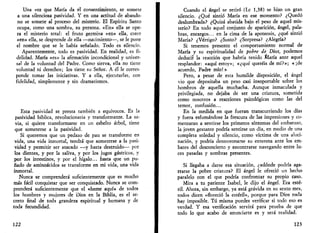 Una vez que María da el consentimiento, se somete 
a una silenciosa pasividad. Y en una actitud de abando­no 
se somete al proceso del misterio. El Espíritu Santo 
ocupa, como una sombra, su persona. «En» ella se ope­ra 
el misterio total: el fruto germina «en» ella, crece 
«en» ella, se desprende de ella —nacimiento—, se le pone 
el nombre que se le había señalado. Todo es silencio. 
Aparentemente, todo es pasividad. En realidad, es fi­delidad. 
María «es» la afirmación incondicional y univer­sal 
de la voluntad del Padre. Como sierva, ella no tiene 
voluntad ni derechos; los tiene, su Señor. A él le corres­ponde 
tomar las iniciativas. Y a ella, ejecutarlas, con 
fidelidad, simplemente y sin dramatismos. 
Esta pasividad se presta también a equívocos. Es la 
pasividad bíblica, revolucionaria y transformante. La sa­via, 
si quiere transformarse en un esbelto árbol, tiene 
que someterse a la pasividad. 
Si queremos que un pedazo de pan se transforme en 
vida, una vida inmortal, tendrá que someterse a la pasi­vidad 
y permitir ser atacado —y hasta destruido— por 
los dientes, y por la saliva, y por los jugos gástricos, y 
por los intestinos, y por el hígalo... hasta que un pu­ñado 
de aminoácidos se transforme en mi vida, una vida 
inmortal. 
Nunca se comprenderá suficientemente que es mucho 
más fácil conquistar que ser conquistado. Nunca se com­prenderá 
suficientemente que el «heme aquí» de todos 
los hombres y mujeres de Dios en la Biblia, es el se­creto 
final de toda grandeza espiritual y humana y de 
toda fecundidad. 
122 
Cuando el ángel se retiró (Le 1,38) se hizo un gran 
silencio. ¿Qué sintió María en ese momento? ¿Quedó 
deslumbrada? ¿Quizá abatida bajo el peso de aquel mis­terio? 
En todo aquel conjunto de aparición, ángel, pala­bras, 
encargos... en la cima de la apoteosis, ¿qué sintió 
María? ¿Vértigo? ¿Susto? ¿Sorpresa? ¿Alegría? 
Si tenemos presente el comportamiento normal de 
María y su espiritualidad de pobre de Dios, podemos 
deducir la reacción que habría tenido María ante aquel 
resplandor: «aquí estoy»; «¿qué queréis de mí?»; « ¡de 
acuerdo, Padre mío!» 
Pero, a pesar de esta humilde disposición, el ángel 
vio que depositaba un peso casi insoportable sobre los 
hombros de aquella muchacha. Aunque inmaculada y 
privilegiada, no dejaba de ser una criatura, sometida 
como nosotros a reacciones psicológicas como las del 
temor, confusión... 
En la medida en que fueran transcurriendo los días 
y fuera esfumándose la frescura de las impresiones y co­menzaran 
a sentirse los primeros síntomas del embarazo, 
la joven gestante podría sentirse un día, en medio de una 
completa soledad y silencio, como víctima de una aluci­nación, 
y podría desmoronarse su entereza ante los em­bates 
del desconcierto y encontrarse navegando entre lu­ces 
pasadas y sombras presentes. 
Si llegaba a darse esa situación, ¿adonde podría aga­rrarse 
la pobre criatura? El ángel le ofreció un hecho 
paralelo con el que podría confrontar su propio caso. 
Mira a tu pariente Isabel, le dijo el ángel. Era esté­ril. 
Ahora, sin embargo, ya está grávida en su sexto mes, 
todos dicen «floreció la estéril», porque para Dios nada 
hay imposible. Tú misma puedes verificar si todo eso es 
verdad. Y esa verificación servirá para prueba de que 
todo lo que acabo de anunciarte es y será realidad. 
123 
 