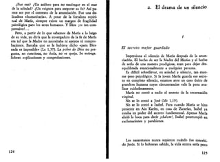 ¿Fue eso? ¿Un asidero para no naufragar en el mar 
de la soledad? ¿Un «signo» para asegurar su fe? Así pa­rece 
ser por el contexto de la anunciación. Fue una de­licadeza 
«humanitaria». A pesar de la fortaleza espiri­tual 
de María, siempre existe un margen de fragilidad 
psicológica para los seres humanos. Y Dios ¡es tan com­prensivo! 
... 
Pero, a partir de lo que sabemos de María a lo largo 
de su vida, yo diría que la envergadura de la fe de María 
era tal que la Madre no necesitaba ni apoyos ni compro­baciones. 
Bastaba que se le hubiera dicho «para Dios 
nada es imposible» (Le 1,37). La pobre de Dios no pre­gunta, 
no cuestiona, no duda, no se queja. Se entrega. 
Sobran explicaciones y comprobaciones. 
124 
2. El drama de un silencio 
/ 
El secreto mejor guardado 
Impresiona el silencio de María después de la anun­ciación. 
El hecho de ser la Madre del Mesías y el hecho 
de serlo de una manera prodigiosa, eran para dejar des­equilibrada 
emocionalmente a cualquier persona. 
Es difícil sobrellevar, en soledad y silencio, tan enor­me 
peso psicológico. Si la joven María guarda ese secre­to 
en completo silencio, estamos ante un caso único de 
grandeza humana cuyas circunstancias vale la pena ana­lizar 
cuidadosamente. 
María no contó a nadie el secreto de la encarnación 
virginal. 
No se lo contó a José (Mt 1,19). 
No se lo contó a Isabel. Para cuando María se hizo 
presente en Ain Karim, en casa de Zacarías, Isabel ya 
estaba en poder del secreto fundamental. Apenas María 
abrió la boca para decir ¡shalom!, Isabel prorrumpió en 
exclamaciones y parabienes. 
Los nazaretanos nunca supieron cuándo fue concebi­do 
Jesús. Si lo hubieran sabido, la vida entera sería poco 
125 
 