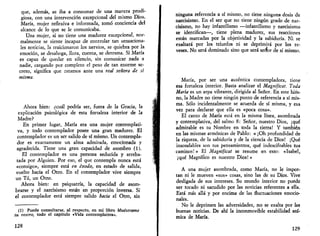 que, además, se iba a consumar de una manera prodi­giosa, 
con una intervención excepcional del mismo Dios. 
María, mujer reflexiva e informada, tomó conciencia del 
alcance de lo que se le comunicaba. 
Una mujer, si no tiene una madurez excepcional, nor­malmente 
se siente incapaz de controlar tan sensaciona­les 
noticias, la traicionaron los nervios, se quiebra por la 
emoción, se desahoga, llora, cuenta, se derrama. Si María 
es capaz de quedar en silencio, sin comunicar nada a 
nadie, cargando por completo el peso de tan enorme se­creto, 
significa que estamos ante una real señora de si 
misma. 
Ahora bien: ¿cuál podría ser, fuera de la Gracia, la 
explicación psicológica de esta fortaleza interior de la 
Madre? 
En primer lugar, María era una mujer contemplati­va, 
y todo contemplador posee una gran madurez. El 
contemplador es un ser salido de sí mismo. Un contempla­dor 
es exactamente un alma admirada, emocionada y 
agradecida. Tiene una gran capacidad de asombro (1). 
El contemplador es una persona seducida y arreba­tada 
por Alguien. Por eso, el que contempla nunca está 
«consigo», siempre está en éxodo, en estado de salida, 
vuelto hacia el Otro. En el contemplador vive siempre 
un Tú, un Otro. 
Ahora bien: en psiquatría, la capacidad de asom­brarse 
y el narcisismo están en proporción inversa. Si 
el contemplador está siempre salido hacia el Otro, sin 
(1) Puede consultarse, al respecto, en mi libro Muéstrame 
tu rostro, todo el capítulo «Vida contemplativa». 
128 
ninguna referencia a sí mismo, no tiene ninguna dosis de 
narcisismo. En el ser que no tiene ningún grado de nar­cisismo, 
no hay infantilismo —infantilismo y narcisismo 
se identifican—, tiene plena madurez, sus reacciones 
están marcadas por la objetividad y la sabiduría. Ni se 
exaltará por los triunfos ni se deprimirá por los re­veses. 
No será dominado sino que será señor de sí mismo. 
María, por ser una auténtica contempladora, tiene 
esa fortaleza interior. Basta analizar el Magníficat. Toda 
María es un arpa vibrante, dirigida al Señor. En este him­no, 
la Madre no tiene ningún punto de referencia a sí mis­ma. 
Sólo incidentalmente se acuerda de sí misma, y esa 
vez para declarar que ella es «poca cosa». 
El canto de María está en la misma línea, asombrada 
y contemplativa, del salmo 8: Señor, nuestro Dios, ¡qué 
admirable es tu Nombre en toda la tierra! Y también 
en las mismas armónicas de Pablo: « ¡Oh profundidad de 
la riqueza, de la sabiduría y de la ciencia de Dios! ¡Qué 
insondables son tus pensamientos, qué indescifrables tus 
caminos! » El Magníficat se resume en esto: «Isabel, 
¡qué Magnífico es nuestro Dios! » 
A una mujer asombrada, como María, no le impor­tan 
ni le mueven «sus» cosas, sino las de su Dios. Vive 
desligada de sus intereses. Su mundo interior no puede 
ser tocado ni sacudido por las noticias referentes a ella. 
Está más allá y por encima de las fluctuaciones emocio­nales. 
No le deprimen las adversidades, no se exalta por las 
buenas noticias. De ahí la inconmovible estabilidad aní­mica 
de María. 
129 
 