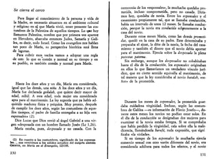 Se cierra el cerco 
Para llegar al conocimiento de la persona y vida de 
la Madre, es necesario situarnos en el ambiente cultural 
y religioso en ej que María vivió, tener presente las cos­tumbres 
de la Palestina de aquellos tiempos. Lo q«e hoy 
llamamos Palestina, nombre que por primera vez aparece 
en Herodoto, abarcaba entonces Judea, Samaría y Gali­lea, 
es decir, todo Israel. Como los evangelios nos hablan 
tan poco de María, su perspectiva histórica está llena 
de lagunas. 
Para cubrir esos vacíos vamos a adoptar una regla 
de oro: lo que es común y normal en su tiempo y en 
su pueblo, es también común y normal para María. 
Hasta los doce años y un día, María era considerada, 
igual que las demás, una niña. A los doce años y un día, 
María fue declarada gedulah, que quiere decir mayor de 
edad, nubil. A esta edad, toda mujer era considerada 
apta para el matrimonio. La ley suponía que ya había ad­quirido 
madurez física y psíquica. Muy pronto, después 
de cumplir los doce años, según las costumbres de aque­llos 
tiempos, el padre de familia entregaba a su hija «en 
esponsales» (2). 
Dice Lucas que Dios envió al ángel Gabriel a una vir­gen 
«desposada con un hombre llamado José» (Le 1,26). 
María estaba, pues, desposada y no casada. Con la 
(2) En cuanto a las costumbres, significado de los esponsa­les..., 
nos remitimos a los sólidos estudios del exégeta alemán 
GECHTER, en María en el Evangelio, 123-195. 
130 
ceremonia de los «esponsales», la muchacha quedaba pro­metida, 
incluso comprometida, pero no casada. Diría­mos 
hoy, quedaba de novia. Entre los esponsales y el 
casamiento propiamente tal, que se llamaba conducción, 
había un intervalo de unos 12 meses. Se llamaba conduc­ción, 
porque la novia era conducida sol^nemente a la 
casa del novio. 
Durante estos meses María, como las demás prometi­das, 
quedó en la casa de su padre. Este determinaba y 
preparaba el ajuar, la dote de la novia, la fecha del casa­miento 
y también el dinero que el novio debía aportar 
para el matrimonio. Ejercía sobre la desposada la plena 
polestas paterna. 
Sin embargo, aunque los desposados no cohabitaban 
hasta el día de la conducción, los esponsales originaban 
en ellos lo que llamaríamos un verdadero vínculo jurí­dico, 
que en cierto sentido equivalía al matrimonio, de 
tal manera que la ley consideraba al novio baealah, «se­ñor 
» de la prometida. 
Durante los meses de esponsales, la prometida guar­daba 
cuidadosa virginidad. Incluso, según las costum­bres 
de Galilea —es información de Flavio Josefo—, du­rante 
estos meses los novios no podían estar solos. En 
el día de la conducción se designaban dos mujeres para 
examinar si la novia estaba íntegra. Si se comprobaba 
que había perdido la virginidad, caía sobre ella la male­dicencia, 
llamándosela barufá, ruda expresión, que signi 
ficaba «la violada». 
Si en tiempo de los esponsales la muchacha ejercía 
comercio sexual con otro varón diferente del novio, era 
considerada adúltera para todos los efectos, y el novio 
131 
 