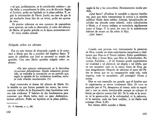 —al que, jurídicamente, se le consideraba «señor»— po­día 
darle, y normalmente le daba, acta de divorcio. Según 
el Levítico, podía ser lapidada en la plaza pública. Y, se­gún 
la información de Flavio Josefo, en caso de que la 
tal muchacha fuese hija de un levita, podía ser quema­da 
viva. 
Es preciso colocarse en este contexto de costumbres 
para apreciar, en toda su dimensión, el valor del silencio 
de María, al quedar grávida en la época prematrimonial. 
El cerco estaba cerrado. 
Colgada sobre un abismo 
Fue en este tiempo de desposada cuando se le comu­nicó 
a María que iba a concebir del Espíritu Santo. "Y 
antes de cohabitar con José se encontró en estado de 
gravidez. Con esto María quedaba colgada sobre un 
abismo. 
«De este misterio sobrenatural, se le derivaban 
situaciones delicadísimas. Siendo solamente prome­tida, 
se realizaba la concepción en un período que, 
según la opinión de los verdaderos israelitas, exclu­ye 
toda relación matrimonial» (3). 
Aquí comenzaba el drama del silencio de María. En 
la medida en que fueran pasando los meses, las conse­cuencias 
visibles de la Encarnación irían haciéndose cada 
vez más evidentes. Y habrían de dar fundamentos para 
rumorear que María había dado un paso deshonroso, 
incluso adúltero. Podía ser lapidada en la plaza pública, 
(3) P. GECHTER, O. C, 155. 
132 
según la ley y las costumbres. Humanamente estaba per­dida. 
¿Qué hacer? ¿Explicar lo sucedido a algunos familia­res, 
para que éstos transmitieran la noticia a la opinión 
pública? Nadie daría crédito. Además, la/explicación re­sultaba 
tan absurda como infantil; todos ridiculizarían 
a María, y el rumor maligno se extendería rápidamente 
como el fuego. Y lo peor, los ecos de la maledicencia 
habrían de recaer un día sobre el Hijo. 
¿Qué hacer? 
Cuando una persona vive intensamente la presencia 
de Dios, cuando un alma experimenta inequívoca y vital­mente 
que Dios es el Tesoro infinito, Padre queridísimo, 
Todo Bien y Sumo Bien, que Dios es Dulcedumbre, Pa­ciencia, 
Fortaleza..., el ser humano puede experimentar 
tal vitalidad y tal plenitud, tal alegría y tal júbilo, que 
en ese momento todo en la tierra, fuera de Dios, pa­rece 
insignificante. Después de saborear el amor del Pa­dre 
se siente que en su comparación nada vale, nada 
importa, todo es secundario. ¿El prestigio? Humo y 
ceniza. 
Dios es una maravilla tan grande, que el hombre que 
lo experimenta se siente totalmente libre. El «yo» es 
asumido por el Tú, desaparece el temor, todo es seguri­dad 
y uno se siente invulnerable aunque se coloque al 
frente un ejército entero (Sal 26). Ni la vida ni la muer­te, 
ni la persecución, ni la enfermedad, ni la calumnia, 
ni la mentira, nada me hará temblar, si mi Padre está 
conmigo (Rom 8,38). 
Eso mismo debió suceder a María. 
133 
 